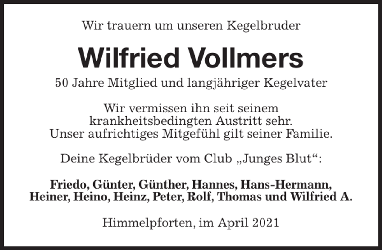 <p>Wir trauern um unseren Kegelbruder<br />Wilfried Vollmers<br />50 Jahre Mitglied und langjähriger Kegelvater<br />Wir vermissen ihn seit seinem<br />krankheitsbedingten Austritt sehr.<br />Unser aufrichtiges Mitgefühl gilt seiner Familie.</p>
<p>Deine Kegelbrüder vom Club „Junges Blut“:<br />Friedo, Günter, Günther, Hannes, Hans-Hermann,<br />Heiner, Heino, Heinz, Peter, Rolf, Thomas und Wilfried A.<br />Himmelpforten, im April 2021</p>