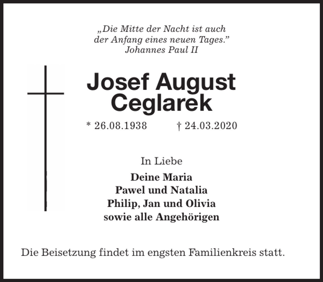 <p>„Die Mitte der Nacht ist auch<br />der Anfang eines neuen Tages.”<br />Johannes Paul II<br />Josef August<br />Ceglarek<br />* 26.08.1938 † 24.03.2020<br />In Liebe<br />Deine Maria<br />Pawel und Natalia<br />Philip, Jan und Olivia<br />sowie alle Angehörigen<br />Die Beisetzung findet im engsten Familienkreis statt.</p>