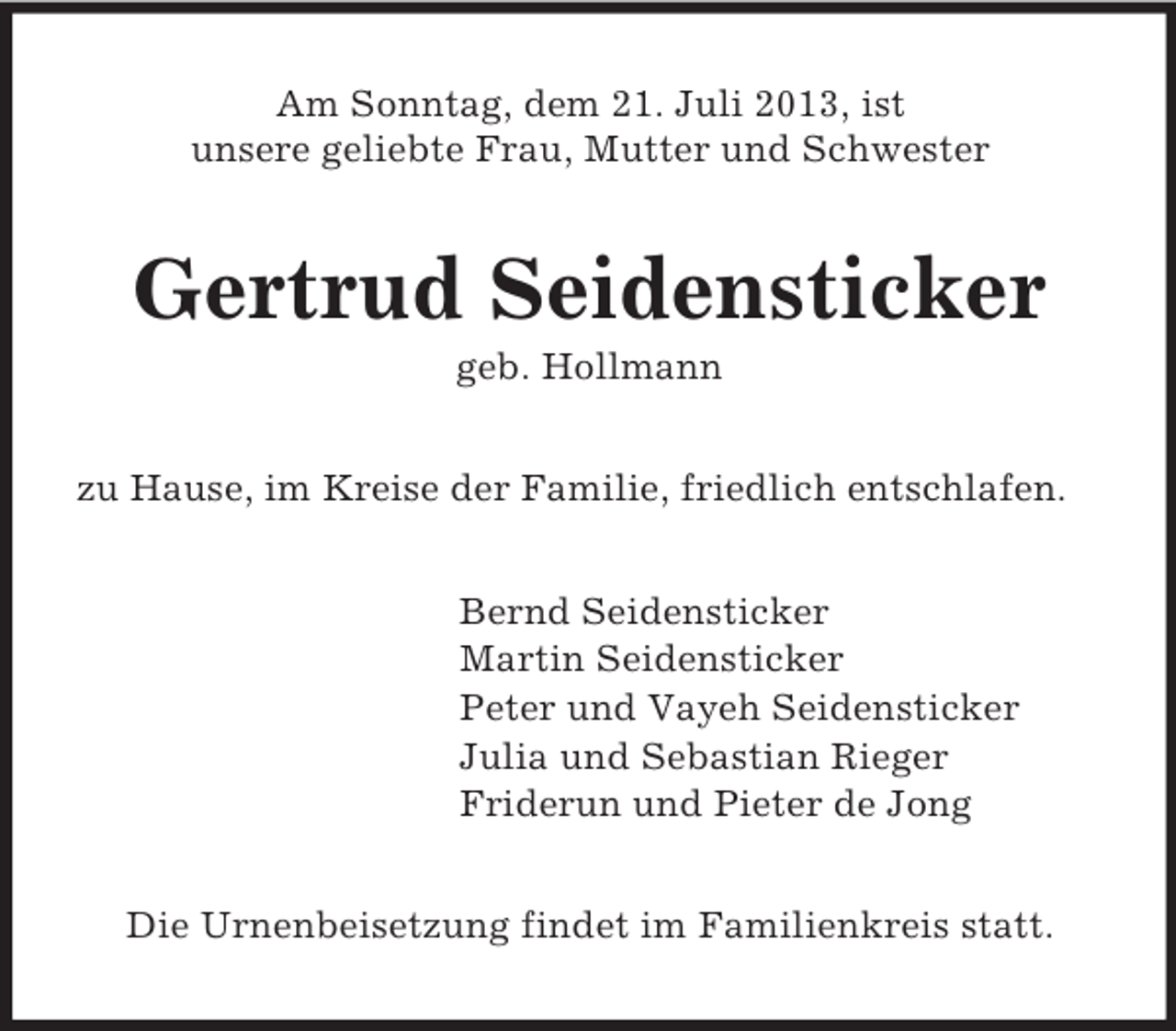 <p>Am Sonntag, dem 21. Juli 2013, ist<br />unsere geliebte Frau, Mutter und Schwester</p><p>Gertrud Seidensticker<br />geb. Hollmann<br />zu Hause, im Kreise der Familie, friedlich entschlafen.<br />Bernd Seidensticker<br />Martin Seidensticker<br />Peter und Vayeh Seidensticker<br />Julia und Sebastian Rieger<br />Friderun und Pieter de Jong<br />Die Urnenbeisetzung findet im Familienkreis statt.</p>