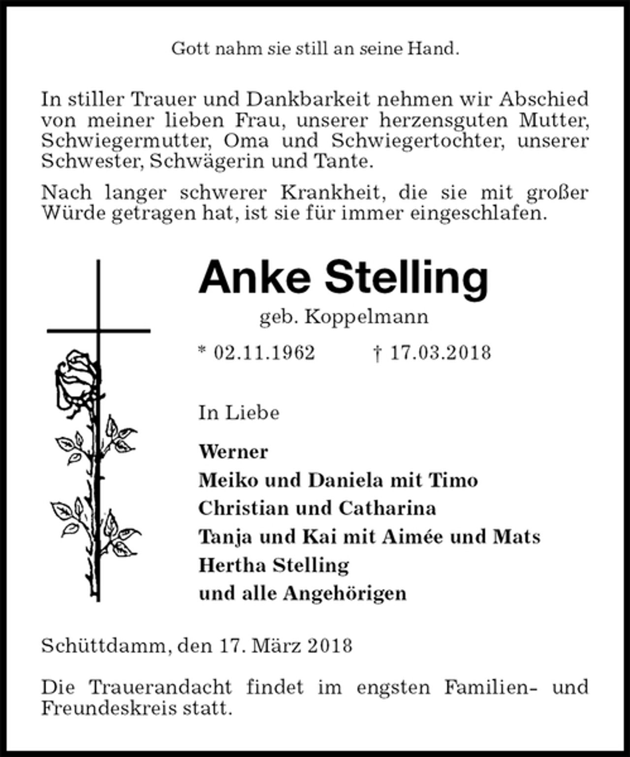 <p>Gott nahm sie still an seine Hand.<br />In stiller Trauer und Dankbarkeit nehmen wir Abschied von meiner lieben Frau, unserer herzensguten Mutter, Schwiegermutter, Oma und Schwiegertochter, unserer Schwester, Schwägerin und Tante.<br />Nach langer schwerer Krankheit, die sie mit großer Würde getragen hat, ist sie für immer eingeschlafen.<br />Anke Stelling<br />geb. Koppelmann<br />* 02.11.1962 † 17.03.2018<br />In Liebe<br />Werner<br />Meiko und Daniela mit Timo<br />Christian und Catharina<br />Tanja und Kai mit Aimée und Mats<br />Hertha Stelling<br />und alle Angehörigen<br />Schüttdamm, den 17. März 2018</p>
<p>Die Trauerandacht findet im engsten Familien- und Freundeskreis statt.</p>