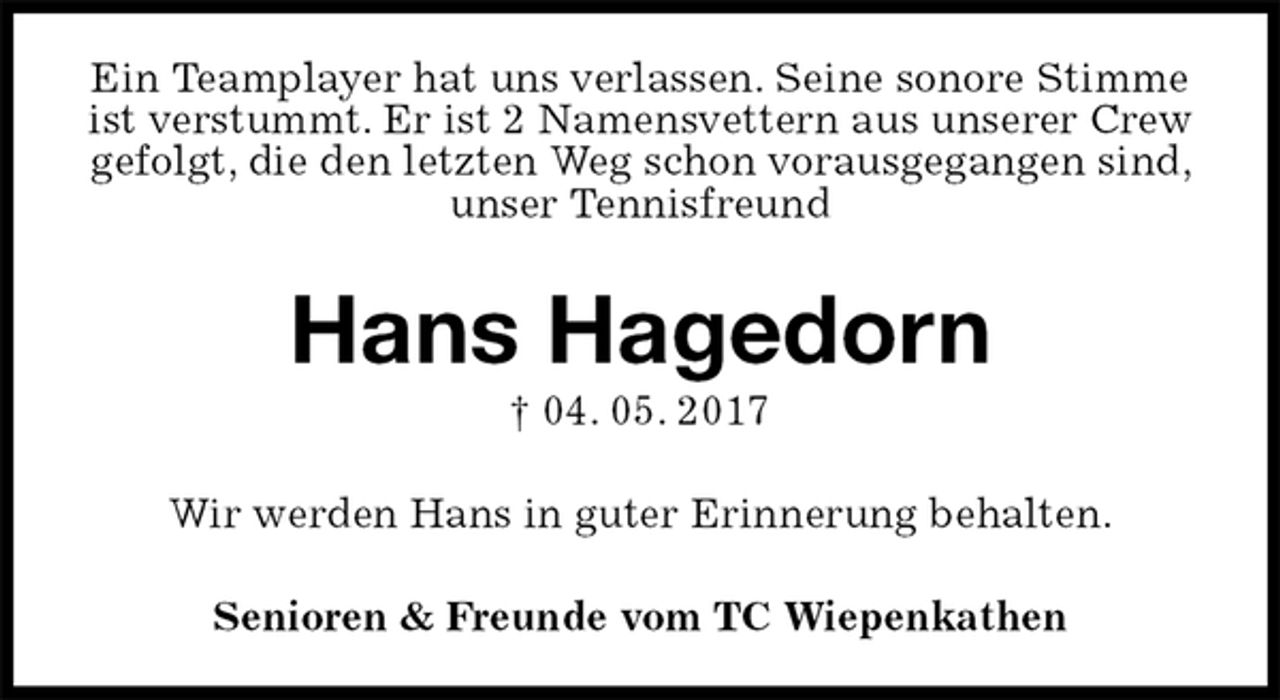 <p>Ein Teamplayer hat uns verlassen. Seine sonore Stimme ist verstummt. Er ist 2 Namensvettern aus unserer Crew gefolgt, die den letzten Weg schon vorausgegangen sind, unser Tennisfreund<br />Hans Hagedorn<br />† 04. 05. 2017<br />Senioren &amp; Freunde vom TC Wiepenkathen<br />Wir werden Hans in guter Erinnerung behalten.</p>