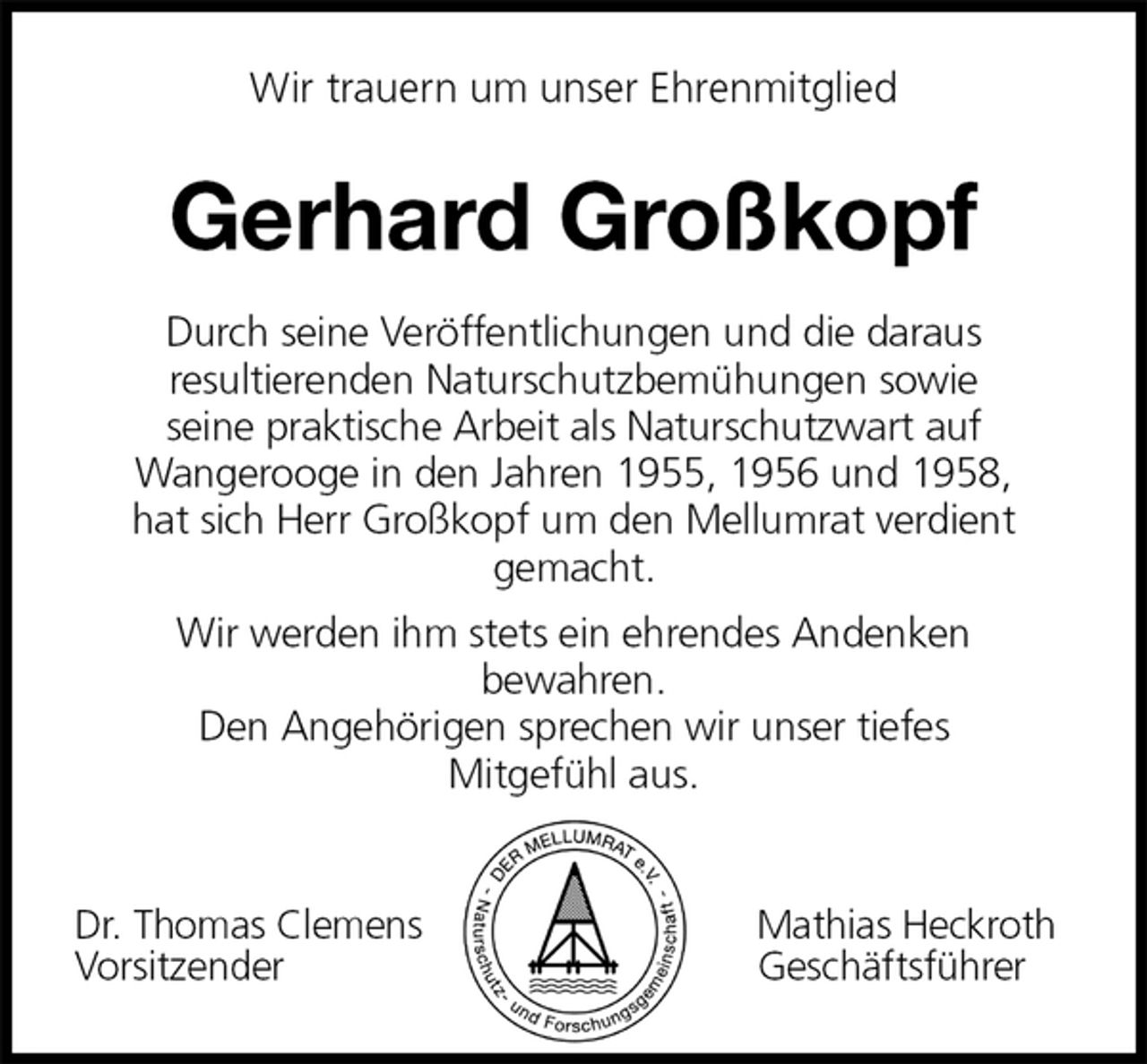 <p>Wir trauern um unser Ehrenmitglied<br />Gerhard Großkopf<br />Durch seine Veröffentlichungen und die daraus<br />resultierenden Naturschutzbemühungen sowie<br />seine praktische Arbeit als Naturschutzwart auf<br />Wangerooge in den Jahren 1955, 1956 und 1958,<br />hat sich Herr Großkopf um den Mellumrat verdient<br />gemacht.<br />Wir werden ihm stets ein ehrendes Andenken<br />bewahren.<br />Den Angehörigen sprechen wir unser tiefes<br />Mitgefühl aus.</p>
<p>Dr. Thomas Clemens Mathias Heckroth<br />Vorsitzender Geschäftsführer</p>