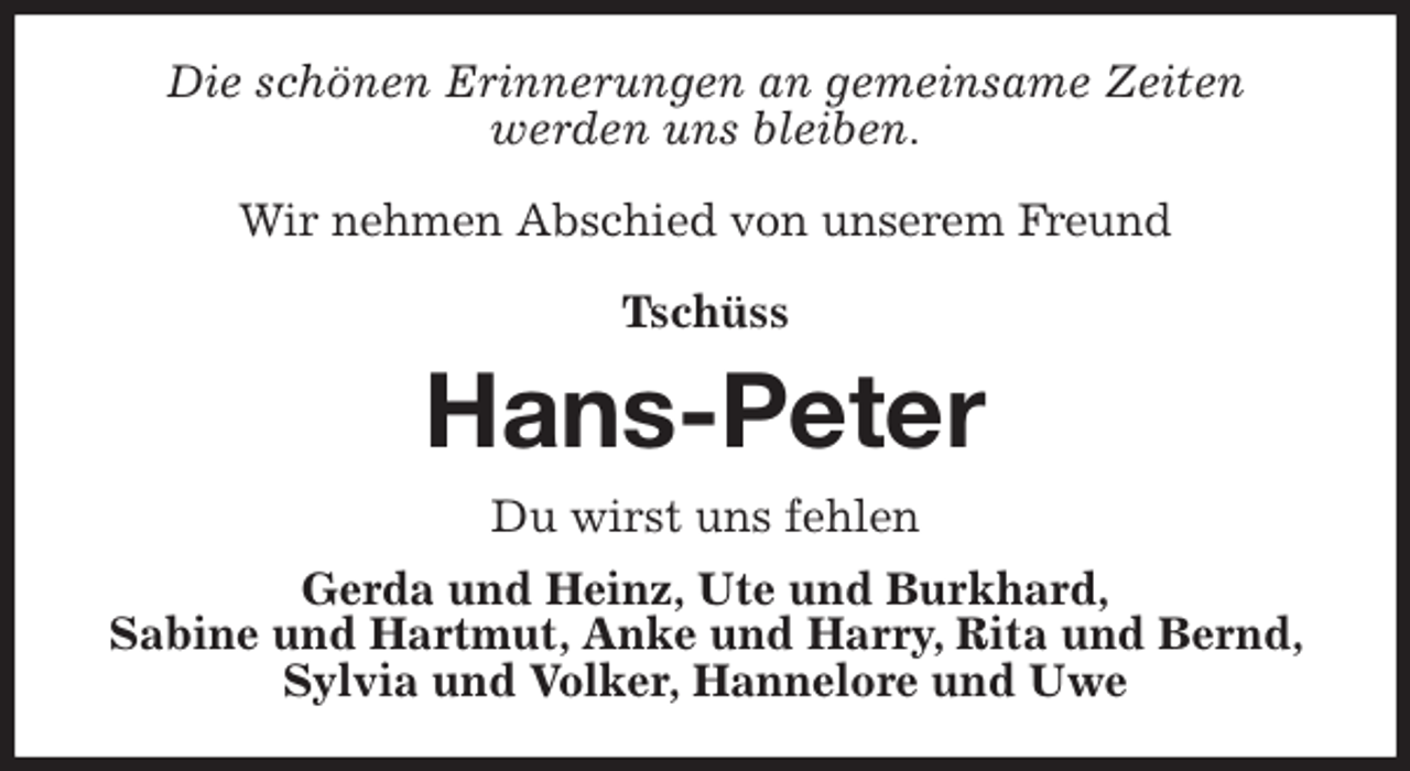 <p>Die schönen Erinnerungen an gemeinsame Zeiten<br />werden uns bleiben.</p>
<p>Wir nehmen Abschied von unserem Freund</p>
<p>Tschüss<br />Hans-Peter<br />Du wirst uns fehlen<br />Gerda und Heinz, Ute und Burkhard,<br />Sabine und Hartmut, Anke und Harry, Rita und Bernd, Sylvia und Volker, Hannelore und Uwe</p>