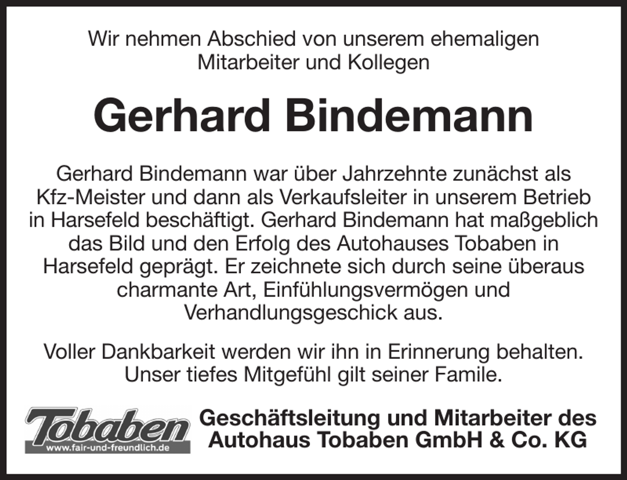 <p>Wir nehmen Abschied von unserem ehemaligen<br />Mitarbeiter und Kollegen<br />Gerhard Bindemann<br />Gerhard Bindemann war über Jahrzehnte zunächst als<br />Kfz-Meister und dann als Verkaufsleiter in unserem Betrieb in Harsefeld beschäftigt. Gerhard Bindemann hat maßgeblich<br />das Bild und den Erfolg des Autohauses Tobaben in<br />Harsefeld geprägt. Er zeichnete sich durch seine überaus<br />charmante Art, Einfühlungsvermögen und<br />Verhandlungsgeschick aus.<br />Voller Dankbarkeit werden wir ihn in Erinnerung behalten.<br />Unser tiefes Mitgefühl gilt seiner Famile.<br />Geschäftsleitung und Mitarbeiter des Autohaus Tobaben GmbH &amp; Co. KG</p>