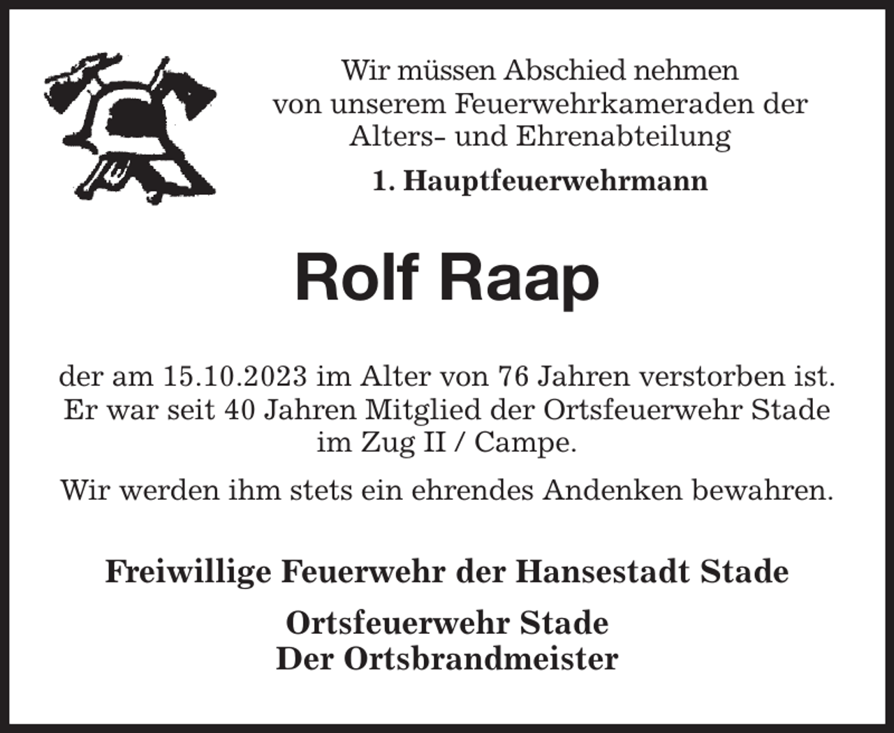 <p>Wir müssen Abschied nehmen<br />von unserem Feuerwehrkameraden der<br />Alters- und Ehrenabteilung<br />1. Hauptfeuerwehrmann<br />Rolf Raap<br />der am 15.10.2023 im Alter von 76 Jahren verstorben ist.<br />Er war seit 40 Jahren Mitglied der Ortsfeuerwehr Stade im Zug II / Campe.<br />Wir werden ihm stets ein ehrendes Andenken bewahren.<br />Freiwillige Feuerwehr der Hansestadt Stade<br />Ortsfeuerwehr Stade<br />Der Ortsbrandmeister</p>