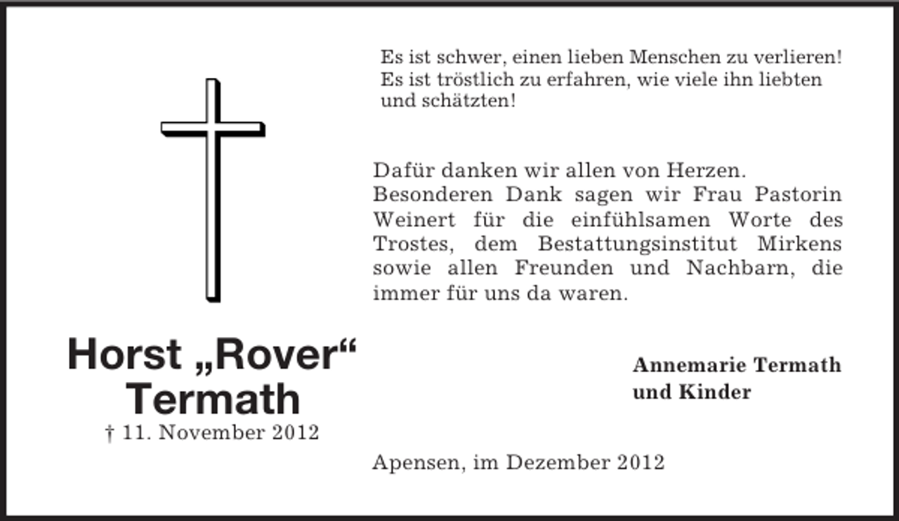 <p>Es ist schwer, einen lieben Menschen zu verlieren!<br />Es ist tröstlich zu erfahren, wie viele ihn liebten<br />und schätzten!</p><p>Dafür danken wir allen von Herzen.<br />Besonderen Dank sagen wir Frau Pastorin<br />Weinert für die einfühlsamen Worte des<br />Trostes, dem Bestattungsinstitut Mirkens<br />sowie allen Freunden und Nachbarn, die<br />immer für uns da waren.</p><p>Horst „Rover“<br />Termath</p><p>Annemarie Termath<br />und Kinder</p><p>† 11. November 2012<br />Apensen, im Dezember 2012</p>