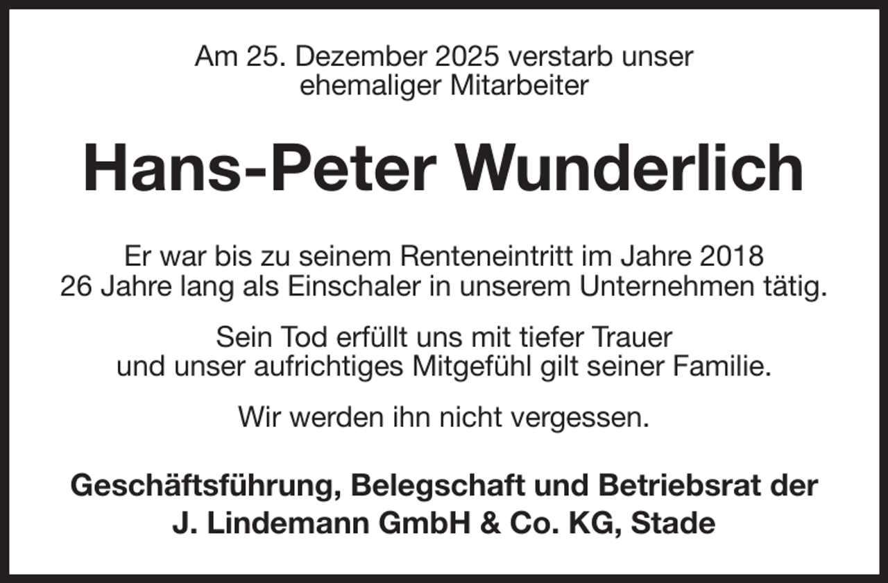 <p>Am 25. Dezember 2025 verstarb unser<br />ehemaliger Mitarbeiter<br />Hans-Peter Wunderlich<br />Er war bis zu seinem Renteneintritt im Jahre 2018<br />26 Jahre lang als Einschaler in unserem Unternehmen tätig. Sein Tod erfüllt uns mit tiefer Trauer<br />und unser aufrichtiges Mitgefühl gilt seiner Familie.<br />Wir werden ihn nicht vergessen.<br />Geschäftsführung, Belegschaft und Betriebsrat der<br />J. Lindemann GmbH &amp; Co. KG, Stade</p>
