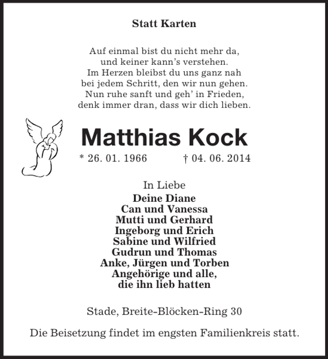 <p>Statt Karten<br />Auf einmal bist du nicht mehr da,<br />und keiner kann’s verstehen.<br />Im Herzen bleibst du uns ganz nah<br />bei jedem Schritt, den wir nun gehen.<br />Nun ruhe sanft und geh’ in Frieden,<br />denk immer dran, dass wir dich lieben.<br />Matthias Kock<br />* 26. 01. 1966 † 04. 06. 2014<br />In Liebe<br />Deine Diane<br />Can und Vanessa<br />Mutti und Gerhard<br />Ingeborg und Erich<br />Sabine und Wilfried<br />Gudrun und Thomas<br />Anke, Jürgen und Torben<br />Angehörige und alle,<br />die ihn lieb hatten<br />Stade, Breite-Blöcken-Ring 30</p><p>Die Beisetzung findet im engsten Familienkreis statt.</p>