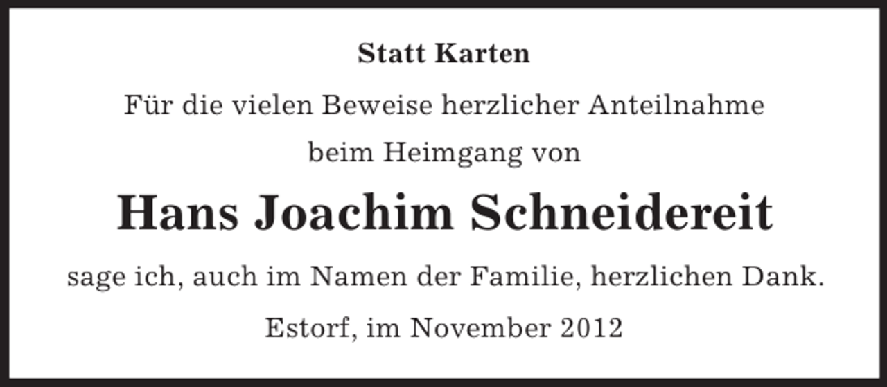 <p>Statt Karten<br />Für die vielen Beweise herzlicher Anteilnahme<br />beim Heimgang von</p><p>Hans Joachim Schneidereit<br />sage ich, auch im Namen der Familie, herzlichen Dank.<br />Estorf, im November 2012</p>
