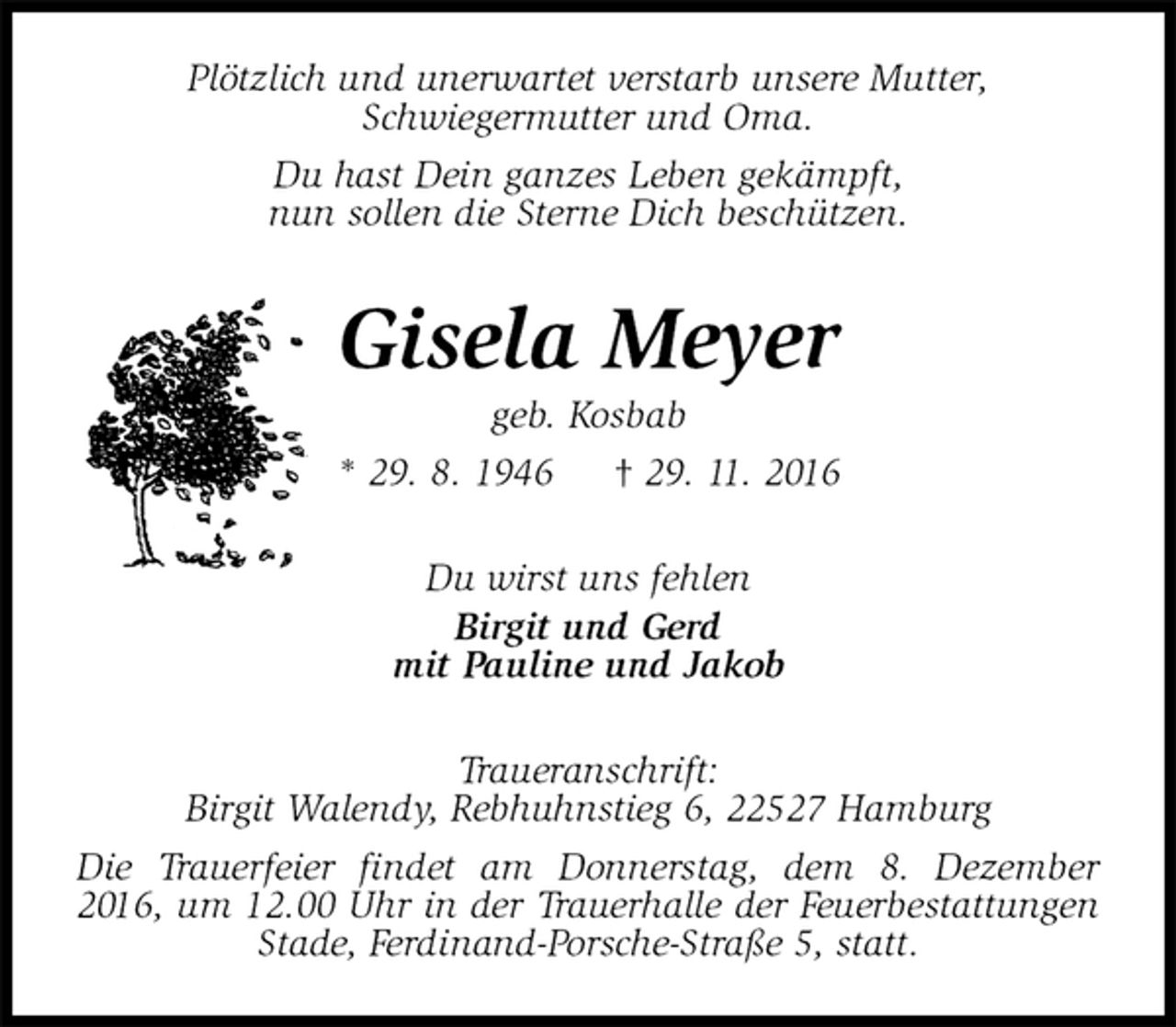 <p>Plötzlich und unerwartet verstarb unsere Mutter,<br />Schwiegermutter und Oma.<br />Du hast Dein ganzes Leben gekämpft,<br />nun sollen die Sterne Dich beschützen.<br />Gisela Meyer<br />geb. Kosbab<br />* 29. 8. 1946 † 29. 11. 2016<br />Du wirst uns fehlen<br />Birgit und Gerd<br />mit Pauline und Jakob<br />Traueranschrift:<br />Birgit Walendy, Rebhuhnstieg 6, 22527 Hamburg<br />Die Trauerfeier findet am Donnerstag, dem 8. Dezember 2016, um 12.00 Uhr in der Trauerhalle der Feuerbestattungen Stade, Ferdinand-Porsche-Straße 5, statt.</p>