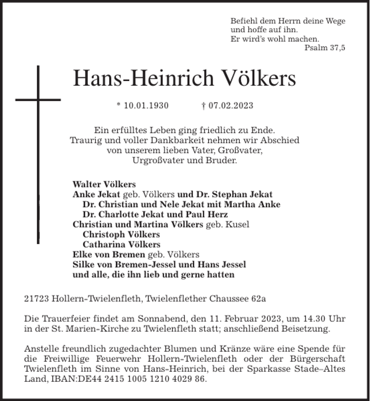 <p>Befiehl dem Herrn deine Wege<br />und hoffe auf ihn.<br />Er wird's wohl machen.<br />Psalm 37,5<br />Hans-Heinrich Völkers</p><p>* 10.01.1930 † 07.02.2023<br />Ein erfülltes Leben ging friedlich zu Ende.<br />Traurig und voller Dankbarkeit nehmen wir Abschied<br />von unserem lieben Vater, Großvater,<br />Urgroßvater und Bruder.<br />Walter Völkers<br />Anke Jekat geb. Völkers und Dr. Stephan Jekat<br />Dr. Christian und Nele Jekat mit Martha Anke<br />Dr. Charlotte Jekat und Paul Herz<br />Christian und Martina Völkers geb. Kusel<br />Christoph Völkers<br />Catharina Völkers<br />Elke von Bremen geb. Völkers<br />Silke von Bremen-Jessel und Hans Jessel<br />und alle, die ihn lieb und gerne hatten<br />21723 Hollern-Twielenfleth, Twielenflether Chaussee 62a</p><p>Die Trauerfeier findet am Sonnabend, den 11. Februar 2023, um 14.30 Uhr in der St. Marien-Kirche zu Twielenfleth statt; anschließend Beisetzung.</p><p>Anstelle freundlich zugedachter Blumen und Kränze wäre eine Spende für die Freiwillige Feuerwehr Hollern-Twielenfleth oder der Bürgerschaft Twielenfleth im Sinne von Hans-Heinrich, bei der Sparkasse Stade-Altes Land, IBAN:DE44 2415 1005 1210 4029 86.</p>