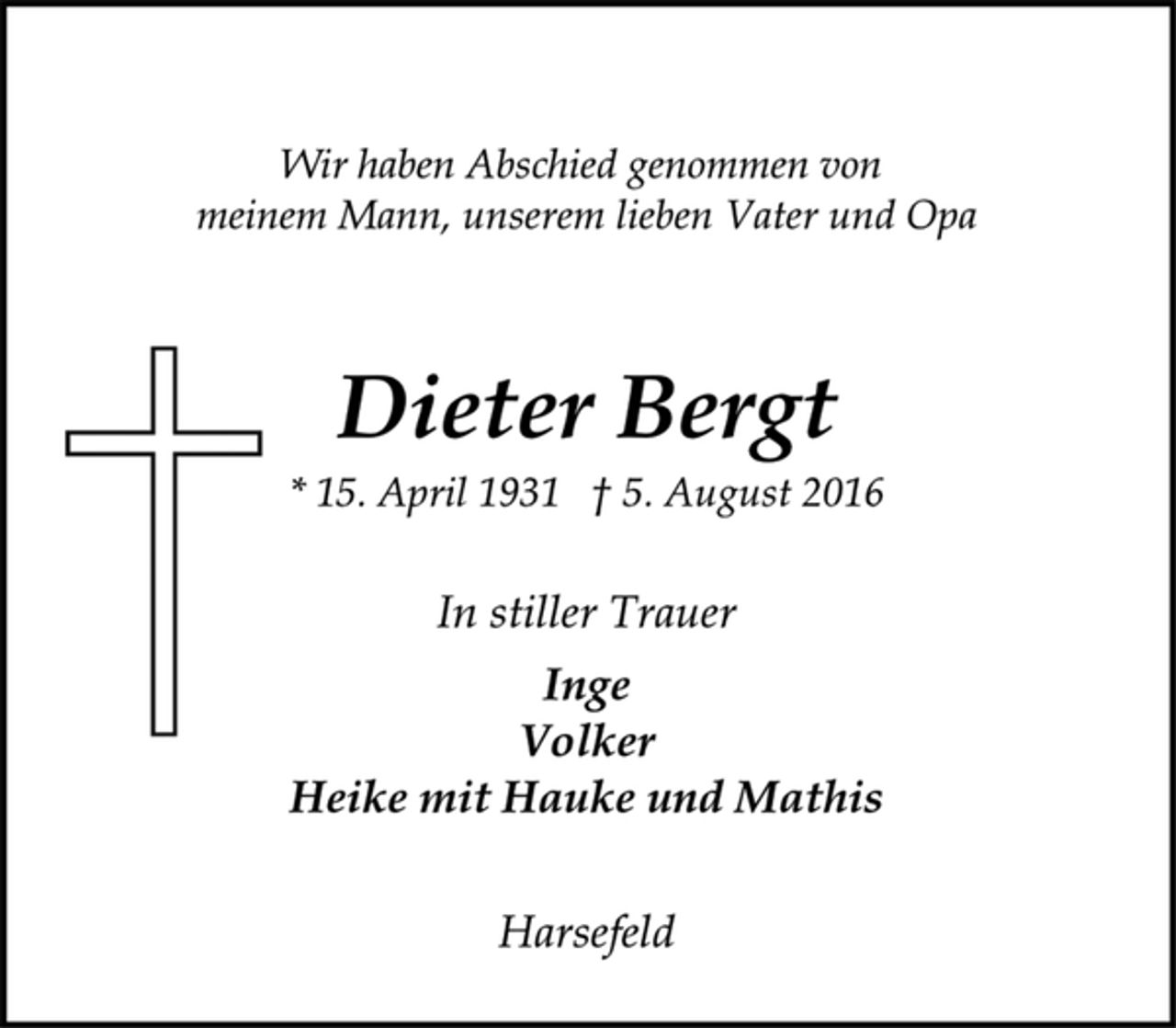 <p>Wir haben Abschied genommen von<br />meinem Mann, unserem lieben Vater und Opa</p><p>Dieter Bergt<br />* 15. April 1931 † 5. August 2016</p><p>In stiller Trauer<br />Inge<br />Volker<br />Heike mit Hauke und Mathis</p><p>Harsefeld</p>