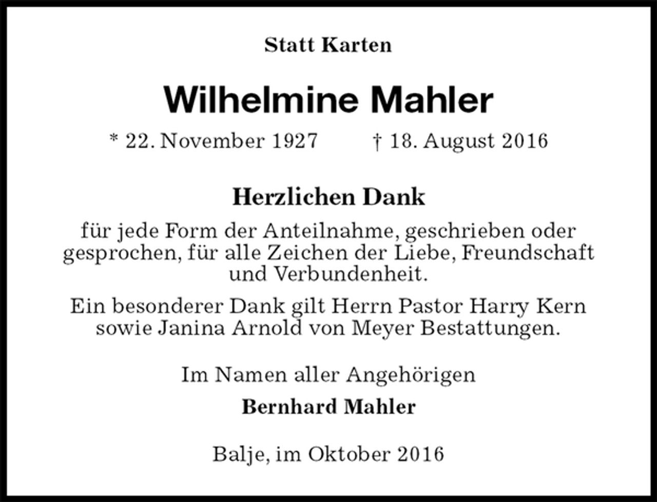 <p>Statt Karten<br />Wilhelmine Mahler<br />* 22. November 1927 † 18. August 2016<br />Herzlichen Dank<br />für jede Form der Anteilnahme, geschrieben oder<br />gesprochen, für alle Zeichen der Liebe, Freundschaft und Verbundenheit.<br />Ein besonderer Dank gilt Herrn Pastor Harry Kern<br />sowie Janina Arnold von Meyer Bestattungen.<br />Im Namen aller Angehörigen<br />Bernhard Mahler<br />Balje, im Oktober 2016</p>