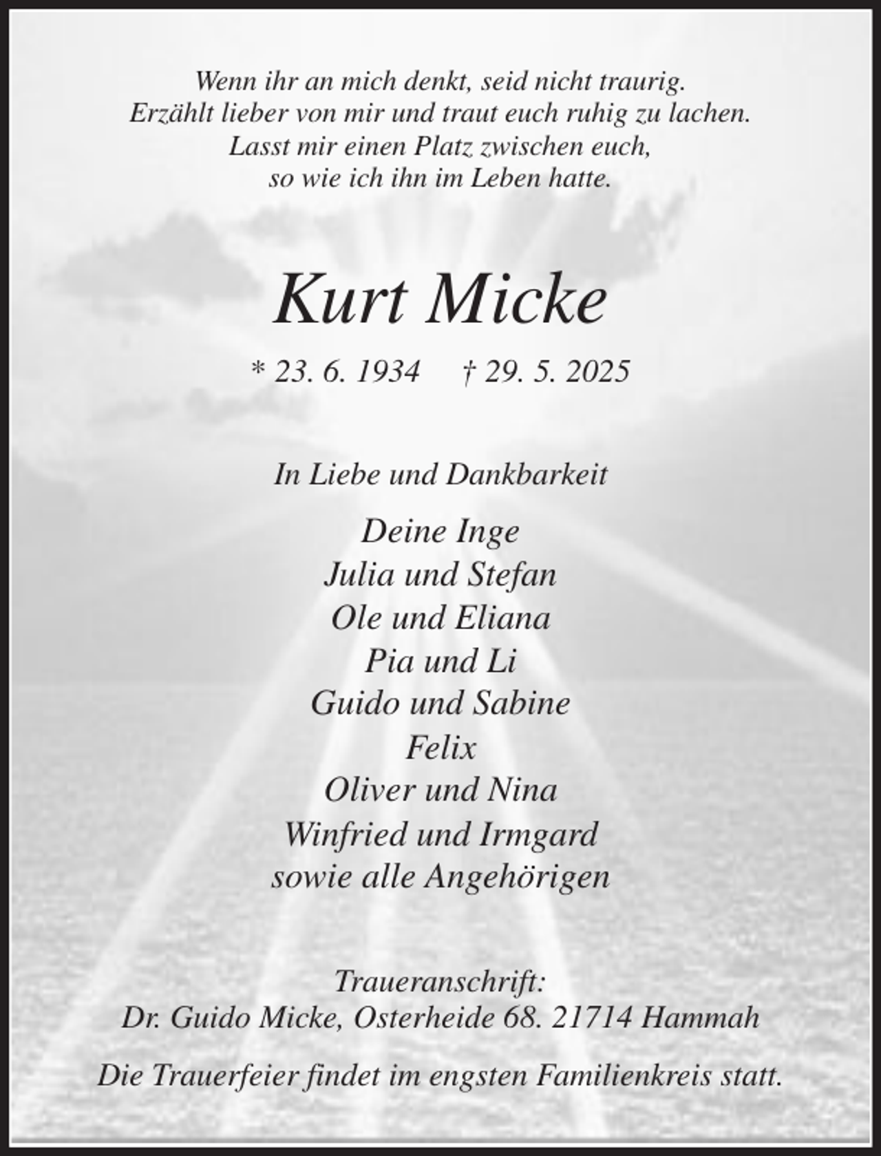 <p>Wenn ihr an mich denkt, seid nicht traurig.<br />Erzählt lieber von mir und traut euch ruhig zu lachen.<br />Lasst mir einen Platz zwischen euch,<br />so wie ich ihn im Leben hatte.<br />Kurt Micke<br />* 23. 6. 1934 † 29. 5. 2025<br />In Liebe und Dankbarkeit<br />Deine Inge<br />Julia und Stefan<br />Ole und Eliana<br />Pia und Li<br />Guido und Sabine<br />Felix<br />Oliver und Nina<br />Winfried und Irmgard<br />sowie alle Angehörigen<br />Traueranschrift:<br />Dr. Guido Micke, Osterheide 68. 21714 Hammah<br />Die Trauerfeier findet im engsten Familienkreis statt.</p>