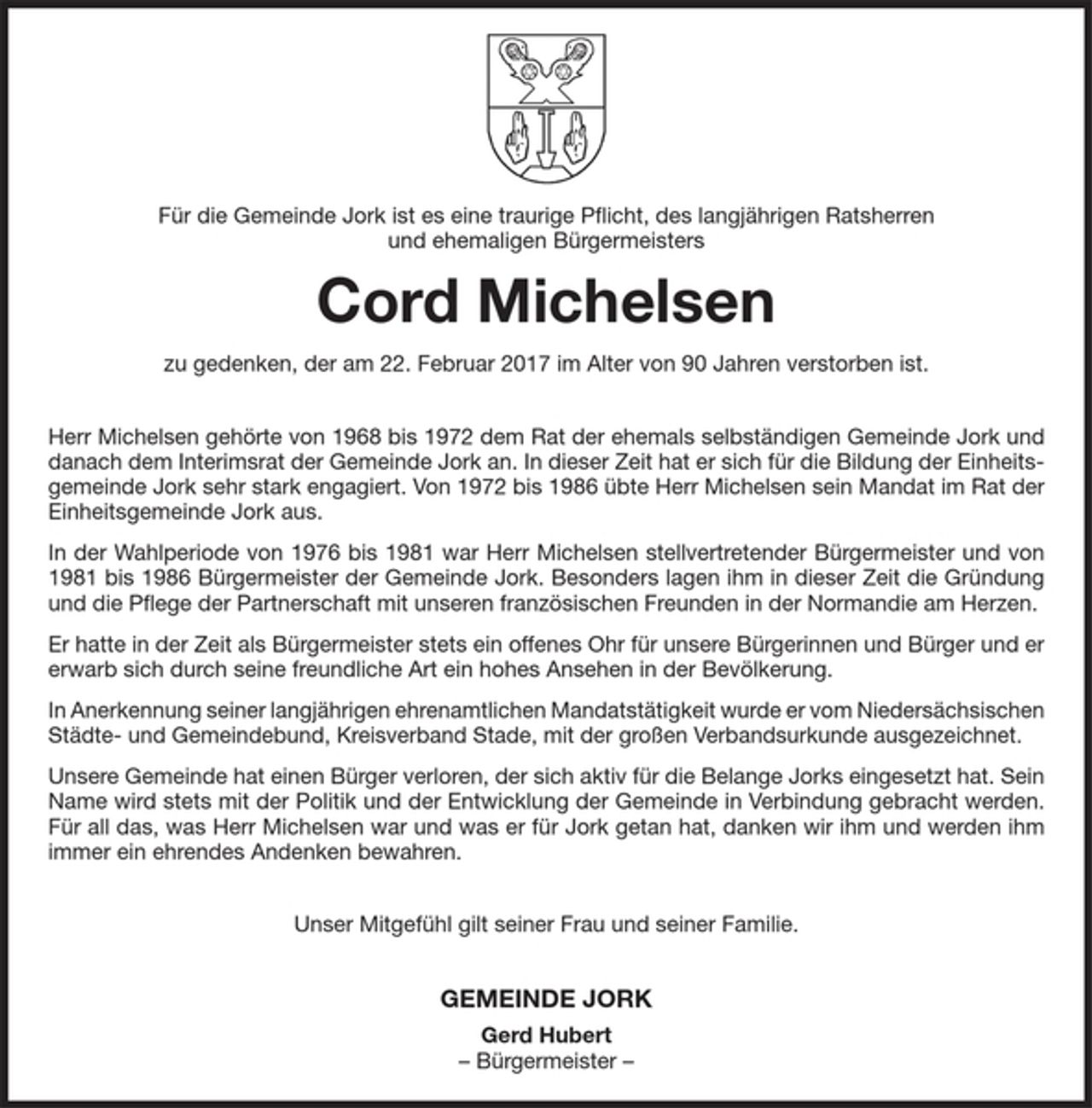 <p>Für die Gemeinde Jork ist es eine traurige Pflicht, des langjährigen Ratsherren und ehemaligen Bürgermeisters</p><p>Cord Michelsen</p><p>zu gedenken, der am 22. Februar 2017 im Alter von 90 Jahren verstorben ist.</p><p>Herr Michelsen gehörte von 1968 bis 1972 dem Rat der ehemals selbständigen Gemeinde Jork und danach dem Interimsrat der Gemeinde Jork an. In dieser Zeit hat er sich für die Bildung der Einheitsgemeinde Jork sehr stark engagiert. Von 1972 bis 1986 übte Herr Michelsen sein Mandat im Rat der Einheitsgemeinde Jork aus.</p><p>In der Wahlperiode von 1976 bis 1981 war Herr Michelsen stellvertretender Bürgermeister und von 1981 bis 1986 Bürgermeister der Gemeinde Jork. Besonders lagen ihm in dieser Zeit die Gründung und die Pflege der Partnerschaft mit unseren französischen Freunden in der Normandie am Herzen.</p><p>Er hatte in der Zeit als Bürgermeister stets ein offenes Ohr für unsere Bürgerinnen und Bürger und er erwarb sich durch seine freundliche Art ein hohes Ansehen in der Bevölkerung.</p><p>In Anerkennung seiner langjährigen ehrenamtlichen Mandatstätigkeit wurde er vom Niedersächsischen Städte- und Gemeindebund, Kreisverband Stade, mit der großen Verbandsurkunde ausgezeichnet.</p><p>Unsere Gemeinde hat einen Bürger verloren, der sich aktiv für die Belange Jorks eingesetzt hat. Sein Name wird stets mit der Politik und der Entwicklung der Gemeinde in Verbindung gebracht werden. Für all das, was Herr Michelsen war und was er für Jork getan hat, danken wir ihm und werden ihm immer ein ehrendes Andenken bewahren.</p><p>Unser Mitgefühl gilt seiner Frau und seiner Familie.</p><p>GEMEINDE JORK</p><p>Gerd Hubert<br />-Bürgermeister-</p>
