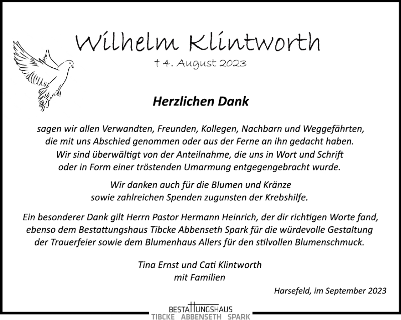 <p>Wilhelm Klintworth<br />† 4. August 2023<br />Herzlichen Dank<br />sagen wir allen Verwandten, Freunden, Kollegen, Nachbarn und Weggefährten,<br />die mit uns Abschied genommen oder aus der Ferne an ihn gedacht haben.<br />Harsefeld, im September 2023<br />Wir sind überwältigt von der Anteilnahme, die uns in Wort und Schrift<br />oder in Form einer tröstenden Umarmung entgegengebracht wurde.<br />Wir danken auch für die Blumen und Kränze<br />sowie zahlreichen Spenden zugunsten der Krebshilfe<br />Ein besonderer Dank gilt Herrn Pastor Hermann Heinrich, der dir richtigen Worte fand,<br />ebenso dem Bestattungshaus Tibcke Abbenseth Spark für die würdevolle Gestaltung<br />der Trauerfeier sowie dem Blumenhaus Allers für den stillvollen Blumenschmuck.<br />Tina Ernst und Cati Klintworth<br />mit Familien<br />Harsefeld, im September 2023</p>