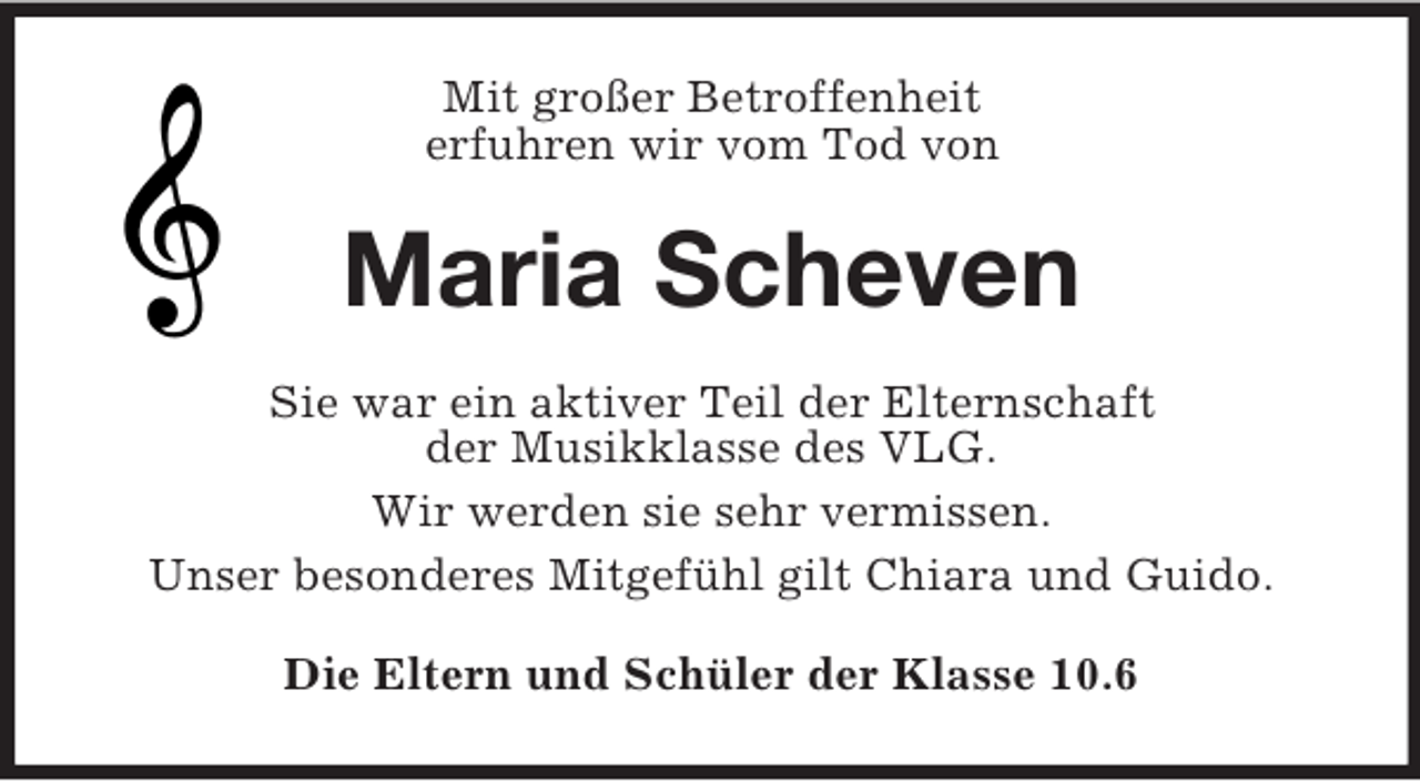 <p>Mit großer Betroffenheit<br />erfuhren wir vom Tod von</p><p>Maria Scheven<br />Sie war ein aktiver Teil der Elternschaft<br />der Musikklasse des VLG.<br />Wir werden sie sehr vermissen.<br />Unser besonderes Mitgefühl gilt Chiara und Guido.<br />Die Eltern und Schüler der Klasse 10.6</p>