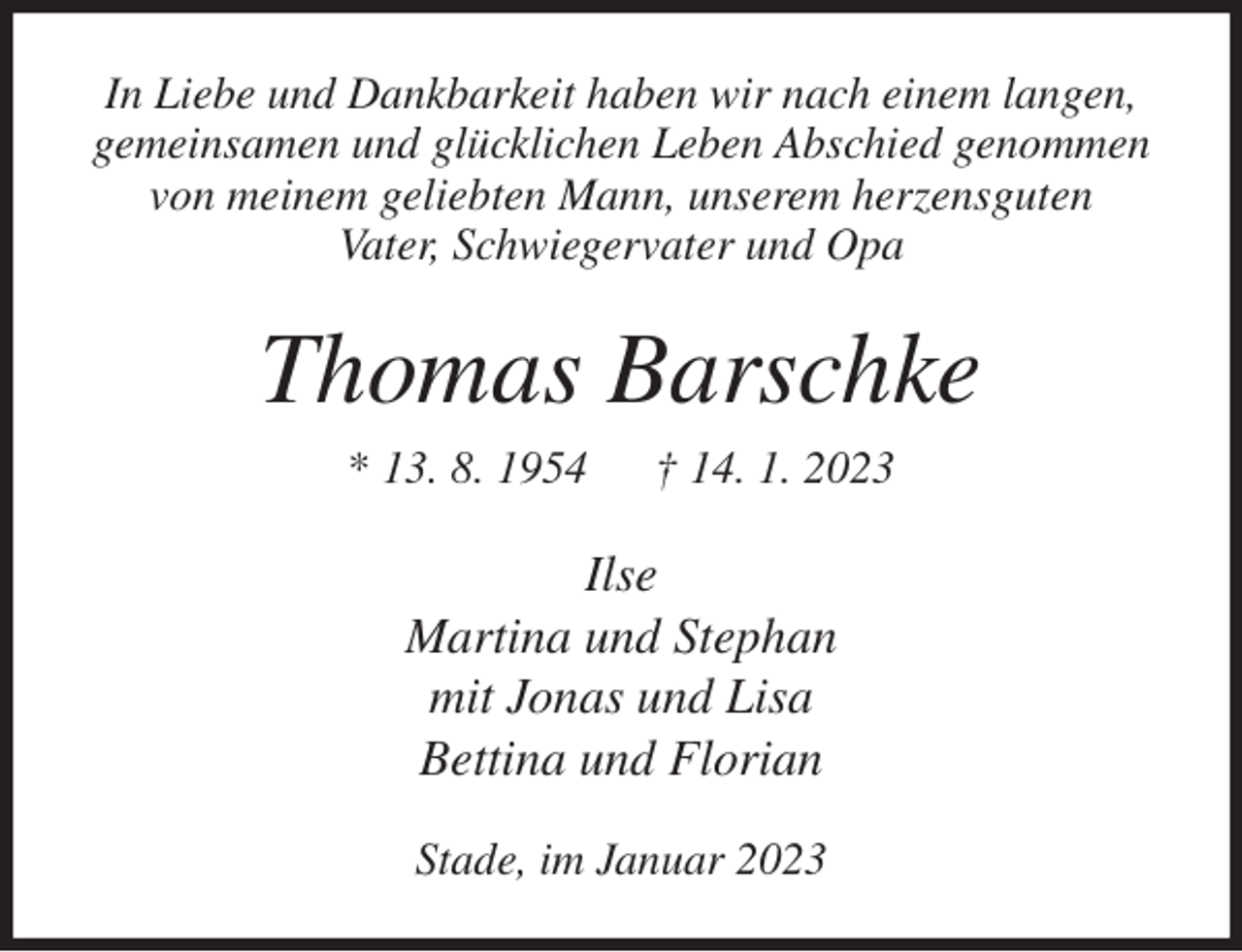 <p>In Liebe und Dankbarkeit haben wir nach einem langen,<br />gemeinsamen und glücklichen Leben Abschied genommen<br />von meinem geliebten Mann, unserem herzensguten<br />Vater, Schwiegervater und Opa<br />Thomas Barschke<br />* 13. 8. 1954 † 14. 1. 2023<br />Ilse<br />Martina und Stephan<br />mit Jonas und Lisa<br />Bettina und Florian<br />Stade, im Januar 2023</p>