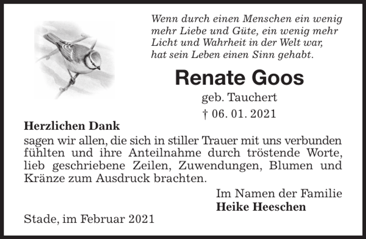 <p>Wenn durch einen Menschen ein wenig mehr Liebe und Güte, ein wenig mehr Licht und Wahrheit in der Welt war,<br />hat sein Leben einen Sinn gehabt.<br />Renate Goos<br />geb. Tauchert<br />† 06. 01. 2021<br />Herzlichen Dank<br />sagen wir allen, die sich in stiller Trauer mit uns verbunden fühlten und ihre Anteilnahme durch tröstende Worte, lieb geschriebene Zeilen, Zuwendungen, Blumen und Kränze zum Ausdruck brachten.<br />Im Namen der Familie<br />Heike Heeschen<br />Stade, im Februar 2021</p>