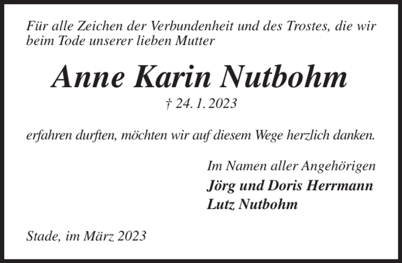 <p>Für alle Zeichen der Verbundenheit und des Trostes, die wir beim Tode unserer lieben Mutter<br />Anne Karin Nutbohm<br />† 24. 1. 2023<br />erfahren durften, möchten wir auf diesem Wege herzlich danken.<br />Im Namen aller Angehörigen<br />Jörg und Doris Herrmann<br />Lutz Nutbohm<br />Stade, im März 2023</p>