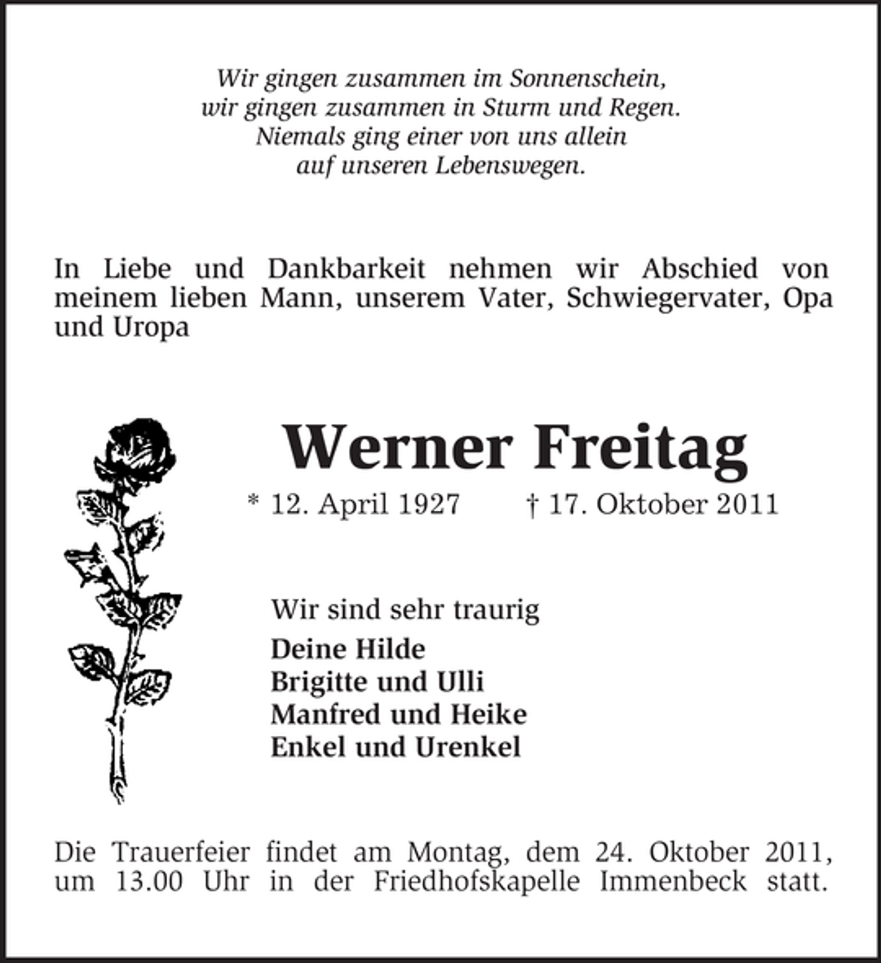 <p>Wir gingen zusammen im Sonnenschein,<br />wir gingen zusammen in Sturm und Regen.<br />Niemals ging einer von uns allein<br />auf unseren Lebenswegen.<br />In Liebe und Dankbarkeit nehmen wir Abschied von<br />meinem lieben Mann, unserem Vater, Schwiegervater, Opa und Uropa<br />Werner Freitag<br />* 12. April 1927 † 17. Oktober 2011<br />Wir sind sehr traurig<br />Deine Hilde<br />Brigitte und Ulli<br />Manfred und Heike<br />Enkel und Urenkel<br />Die Trauerfeier findet am Montag, dem 24. Oktober 2011,<br />um 13.00 Uhr in der Friedhofskapelle Immenbeck statt.</p>