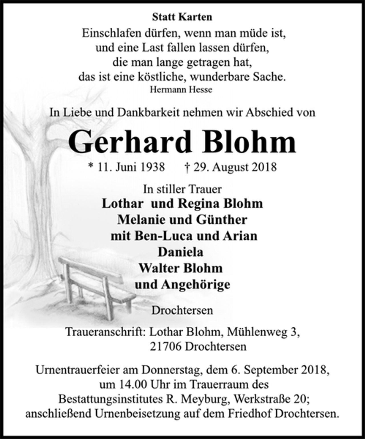 <p>Statt Karten<br />Einschlafen dürfen, wenn man müde ist,<br />und eine Last fallen lassen dürfen,<br />die man lange getragen hat,<br />das ist eine köstliche, wunderbare Sache.<br />Hermann Hesse<br />In Liebe und Dankbarkeit nehmen wir Abschied von<br />Gerhard Blohm<br />* 11. Juni 1938 † 29. August 2018<br />In stiller Trauer<br />Lothar und Regina Blohm<br />Melanie und Günther<br />mit Ben-Luca und Arian<br />Daniela<br />Walter Blohm<br />und Angehörige<br />Drochtersen<br />Traueranschrift: Lothar Blohm, Mühlenweg 3,<br />21706 Drochtersen<br />Urnentrauerfeier am Donnerstag, dem 6. September 2018,<br />um 14.00 Uhr im Trauerraum des<br />Bestattungsinstitutes R. Meyburg, Werkstraße 20;<br />anschließend Urnenbeisetzung auf dem Friedhof Drochtersen.</p>