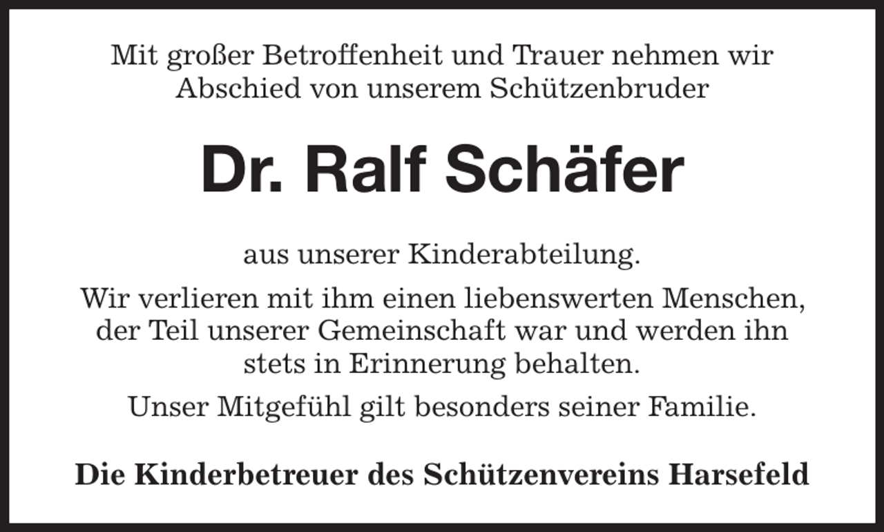 <p>Mit großer Betroffenheit und Trauer nehmen wir<br />Abschied von unserem Schützenbruder<br />Dr. Ralf Schäfer<br />aus unserer Kinderabteilung.<br />Wir verlieren mit ihm einen liebenswerten Menschen, der Teil unserer Gemeinschaft war und werden ihn<br />stets in Erinnerung behalten.<br />Unser Mitgefühl gilt besonders seiner Familie.<br />Die Kinderbetreuer des Schützenvereins Harsefeld</p>