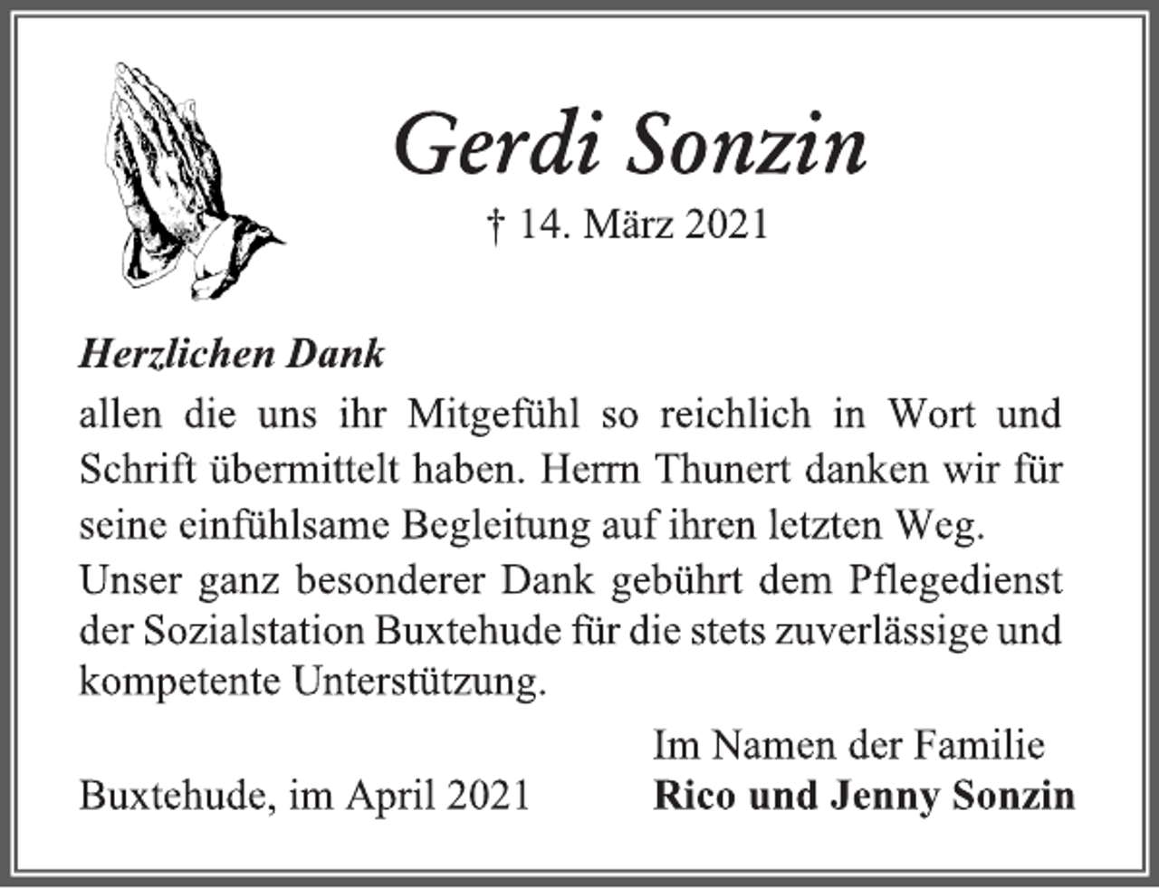 <p>Gerdi Sonzin<br />† 14. März 2021<br />Herzlichen Dank<br />allen die uns ihr Mitgefühl so reichlich in Wort und Schrift übermittelt haben. Herrn Thunert danken wir für seine einfühlsame Begleitung auf ihren letzten Weg.<br />Unser ganz besonderer Dank gebührt dem Pflegedienst der Sozialstation Buxtehude für die stets zuverlässige und kompetente Unterstützung.<br />Im Namen der Familie<br />Rico und Jenny Sonzin<br />Buxtehude, im April 2021</p>
