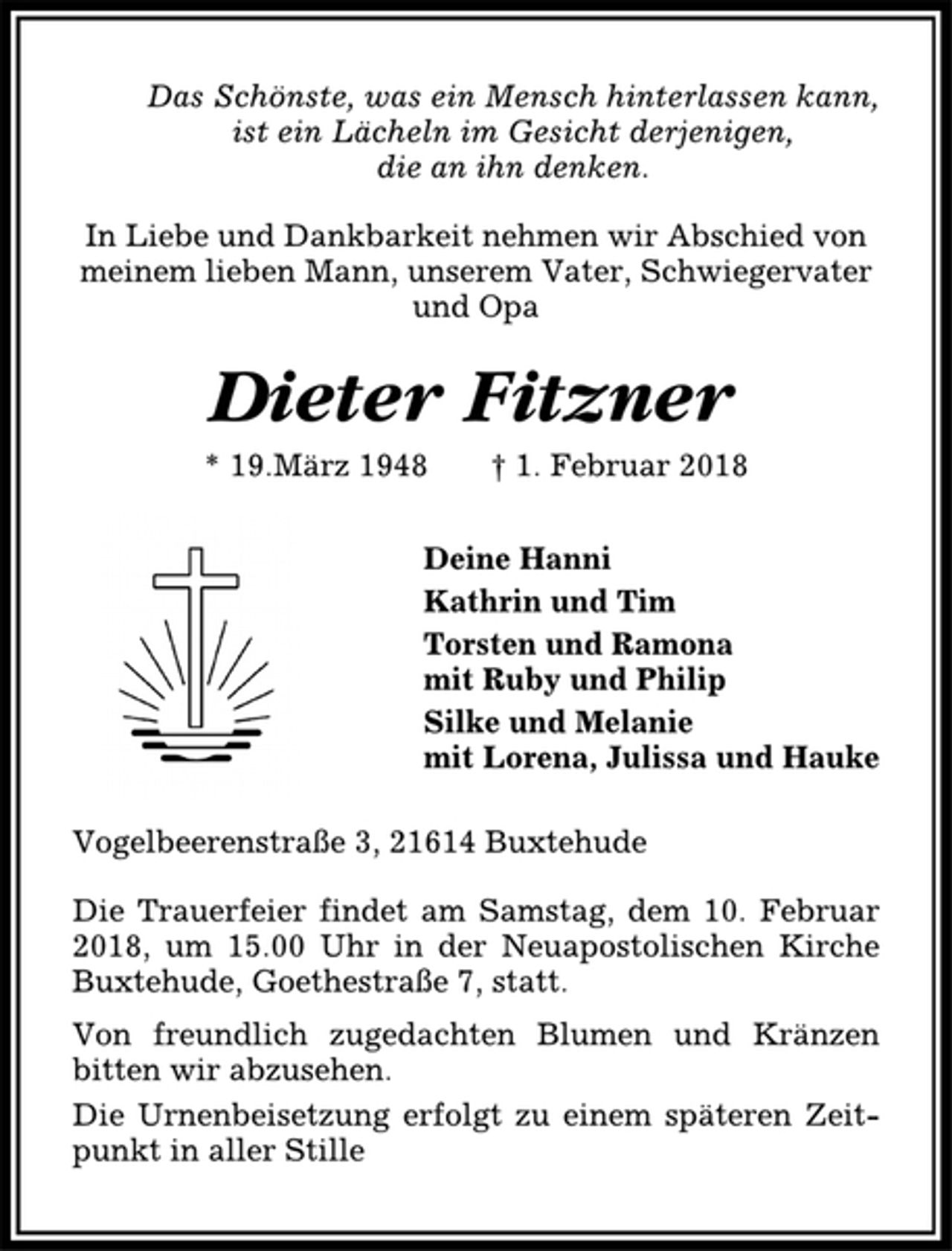 <p>Das Schönste, was ein Mensch hinterlassen kann,<br />ist ein Lächeln im Gesicht derjenigen,<br />die an ihn denken.<br />In Liebe und Dankbarkeit nehmen wir Abschied von<br />meinem lieben Mann, unserem Vater, Schwiegervater<br />und Opa<br />Dieter Fitzner<br />* 19.März 1948 † 1. Februar 2018<br />Deine Hanni<br />Kathrin und Tim<br />Torsten und Ramona<br />mit Ruby und Philip<br />Silke und Melanie<br />mit Lorena, Julissa und Hauke<br />Vogelbeerenstraße 3, 21614 Buxtehude<br />Die Trauerfeier findet am Samstag, dem 10. Februar<br />2018, um 15.00 Uhr in der Neuapostolischen Kirche<br />Buxtehude, Goethestraße 7, statt.<br />Von freundlich zugedachten Blumen und Kränzen<br />bitten wir abzusehen.<br />Die Urnenbeisetzung erfolgt zu einem späteren Zeitpunkt<br />in aller Stille</p>
