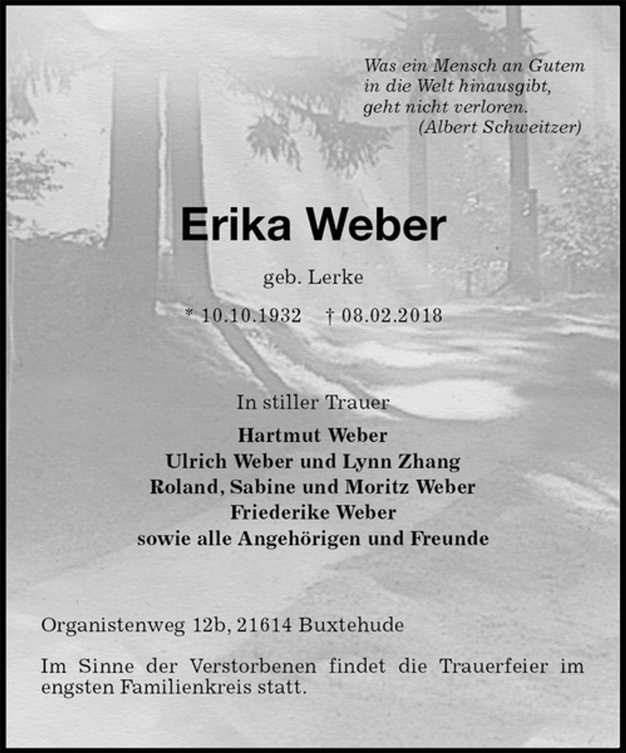 <p>Was ein Mensch an Gutem<br />in die Welt hinausgibt,<br />geht nicht verloren.<br />(Albert Schweitzer)<br />Erika Weber<br />geb. Lerke<br />* 10.10.1932 † 08.02.2018<br />In stiller Trauer<br />Hartmut Weber<br />Ulrich Weber und Lynn Zhang<br />Roland, Sabine und Moritz Weber<br />Friederike Weber<br />sowie alle Angehörigen und Freunde<br />Organistenweg 12b, 21614 Buxtehude</p>
<p>Im Sinne der Verstorbenen findet die Trauerfeier im engsten Familienkreis statt.</p>