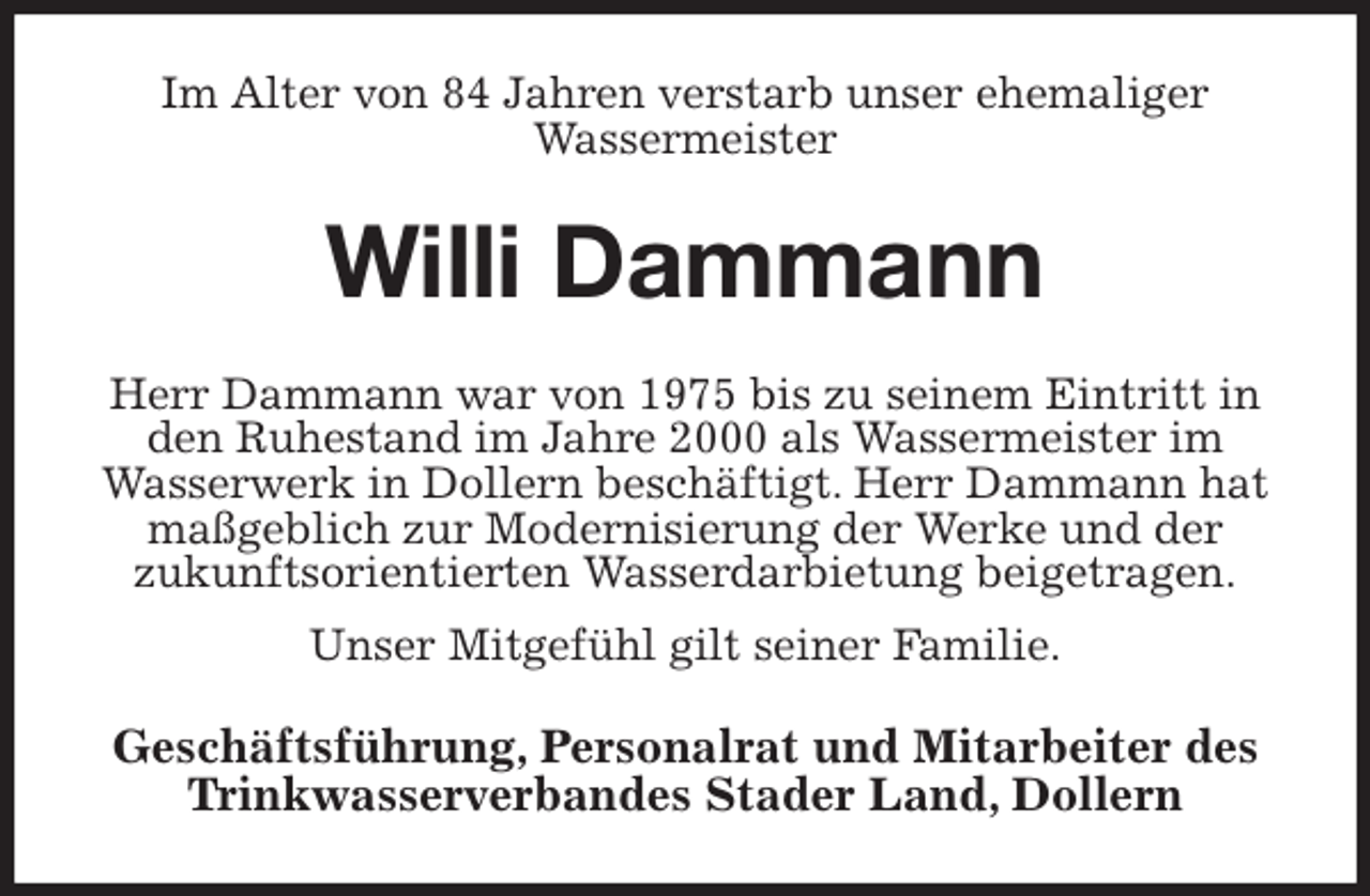 <p>Im Alter von 84 Jahren verstarb unser ehemaliger<br />Wassermeister<br />Willi Dammann<br />Herr Dammann war von 1975 bis zu seinem Eintritt in den Ruhestand im Jahre 2000 als Wassermeister im Wasserwerk in Dollern beschäftigt. Herr Dammann hat maßgeblich zur Modernisierung der Werke und der<br />zukunftsorientierten Wasserdarbietung beigetragen.<br />Unser Mitgefühl gilt seiner Familie.<br />Geschäftsführung, Personalrat und Mitarbeiter des Trinkwasserverbandes Stader Land, Dollern</p>