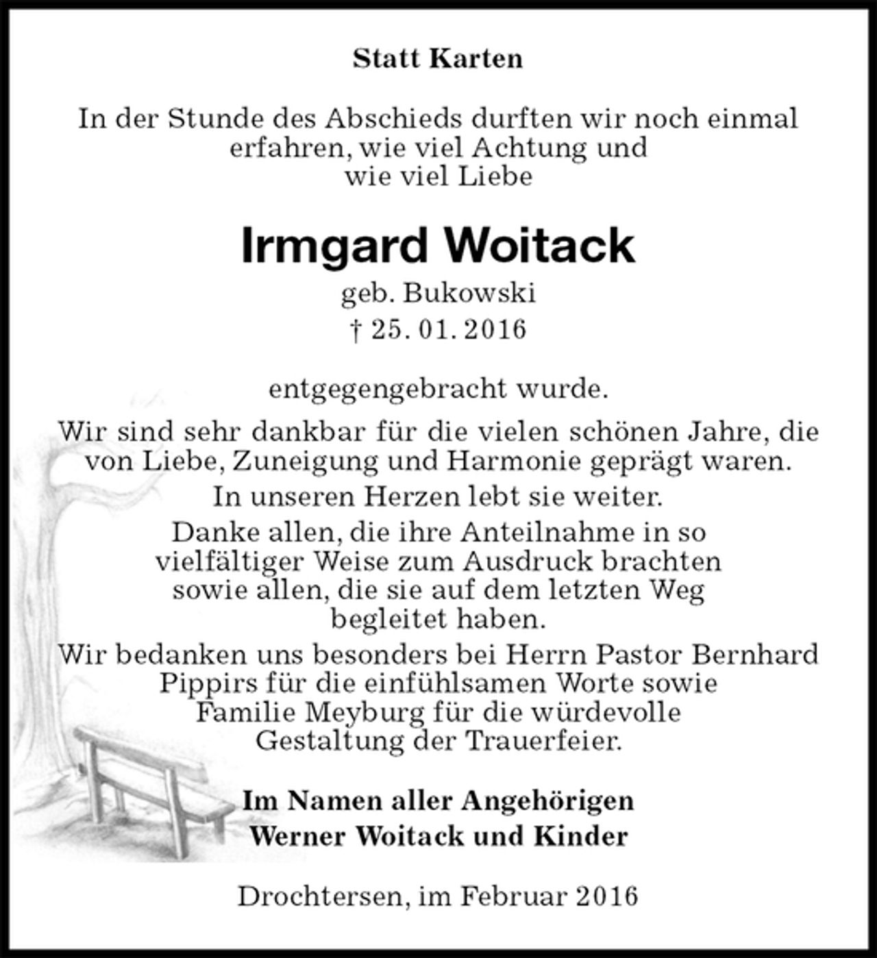 <p>Statt Karten<br />In der Stunde des Abschieds durften wir noch einmal erfahren, wie viel Achtung und<br />wie viel Liebe<br />Irmgard Woitack<br />geb. Bukowski<br />† 25. 01. 2016<br />entgegengebracht wurde.<br />Wir sind sehr dankbar für die vielen schönen Jahre, die von Liebe, Zuneigung und Harmonie geprägt waren.<br />In unseren Herzen lebt sie weiter.<br />Danke allen, die ihre Anteilnahme in so<br />vielfältiger Weise zum Ausdruck brachten<br />sowie allen, die sie auf dem letzten Weg<br />begleitet haben.<br />Wir bedanken uns besonders bei Herrn Pastor Bernhard Pippirs für die einfühlsamen Worte sowie<br />Familie Meyburg für die würdevolle<br />Gestaltung der Trauerfeier.<br />Im Namen aller Angehörigen<br />Werner Woitack und Kinder<br />Drochtersen, im Februar 2016</p>