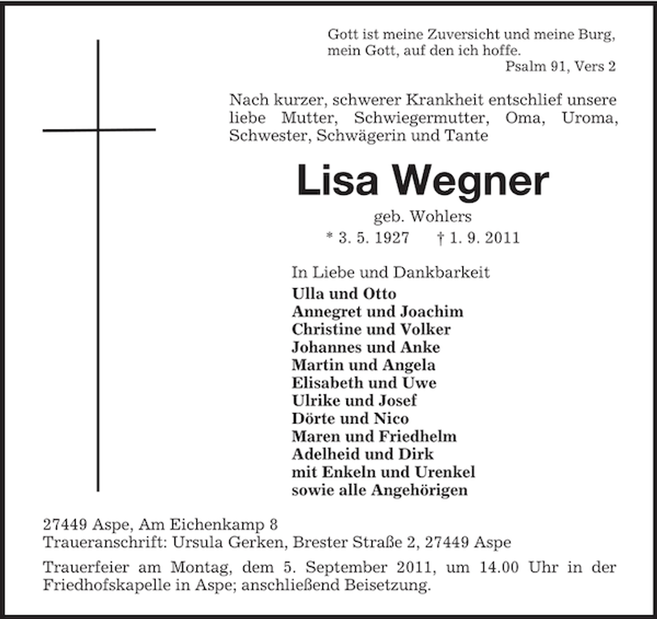 <p>Gott ist meine Zuversicht und meine Burg,<br />mein Gott, auf den ich hoffe.<br />Psalm 91, Vers 2<br />Nach kurzer, schwerer Krankheit entschlief unsere liebe Mutter, Schwiegermutter, Oma, Uroma, Schwester, Schwägerin und Tante<br />Lisa Wegner<br />geb. Wohlers<br />* 3. 5. 1927 † 1. 9. 2011<br />In Liebe und Dankbarkeit<br />Ulla und Otto<br />Annegret und Joachim<br />Christine und Volker<br />Johannes und Anke<br />Martin und Angela<br />Elisabeth und Uwe<br />Ulrike und Josef<br />Dörte und Nico<br />Maren und Friedhelm<br />Adelheid und Dirk<br />mit Enkeln und Urenkel<br />sowie alle Angehörigen<br />27449 Aspe, Am Eichenkamp 8<br />Traueranschrift: Ursula Gerken, Brester Straße 2, 27449 Aspe<br />Trauerfeier am Montag, dem 5. September 2011, um 14.00 Uhr in der Friedhofskapelle in Aspe; anschließend Beisetzung.</p>