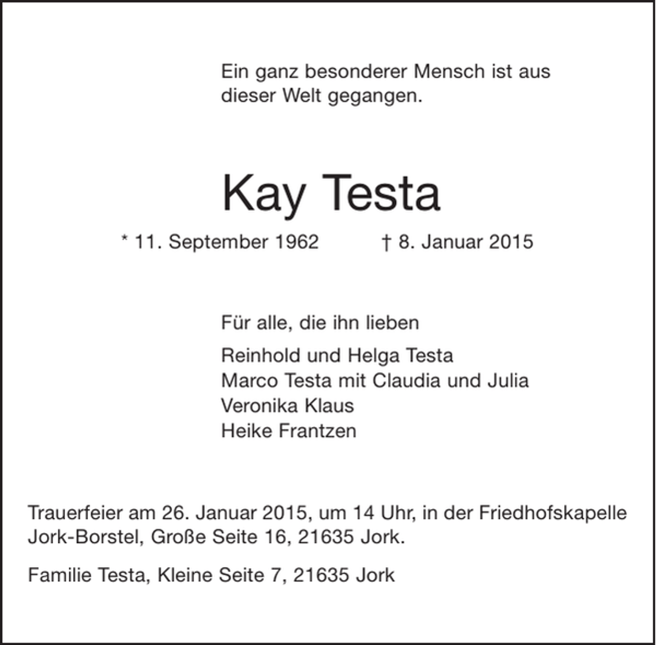 <p>Ein ganz besonderer Mensch ist aus<br />dieser Welt gegangen.</p><p>Kay Testa<br />* 11. September 1962 + 8. Januar 2015</p><p>Für alle, die ihn lieben</p><p>Reinhold und Helga Testa<br />Marco Testa mit Claudia und Julia<br />Veronika Klaus<br />Heike Frantzen</p><p>Trauerfeier am 26. Januar 2015, um 14 Uhr, in der Friedhofskapelle Jork-Borstel, Große Seite 16, 21635 Jork.</p><p>Familie Testa, Kleine Seite 7, 21635 Jork</p>