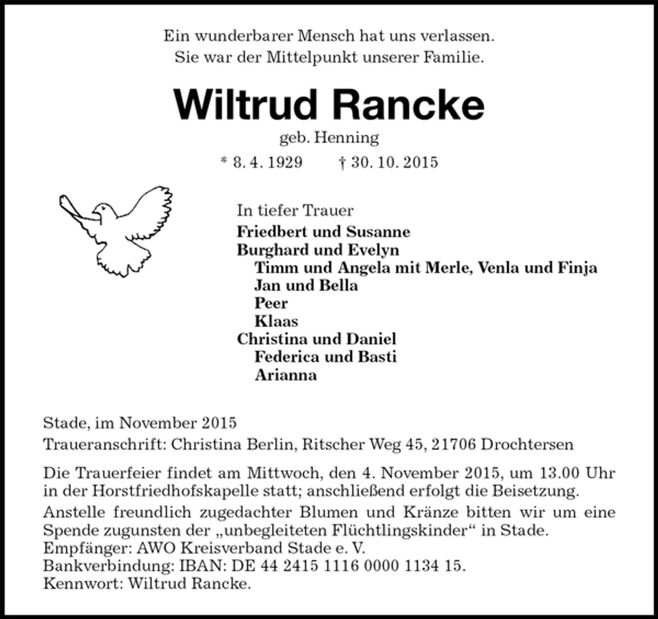 <p>Ein wunderbarer Mensch hat uns verlassen.<br />Sie war der Mittelpunkt unserer Familie.<br />Wiltrud Rancke<br />geb. Henning<br />* 8. 4. 1929 † 30. 10. 2015<br />In tiefer Trauer<br />Friedbert und Susanne<br />Burghard und Evelyn<br />Timm und Angela mit Merle, Venla und Finja<br />Jan und Bella<br />Peer<br />Klaas<br />Christina und Daniel<br />Federica und Basti<br />Arianna<br />Stade, im November 2015<br />Traueranschrift: Christina Berlin, Ritscher Weg 45, 21706 Drochtersen<br />Die Trauerfeier findet am Mittwoch, den 4. November 2015, um 13.00 Uhr in der Horstfriedhofskapelle statt; anschließend erfolgt die Beisetzung.<br />Anstelle freundlich zugedachter Blumen und Kränze bitten wir um eine Spende zugunsten der „unbegleiteten Flüchtlingskinder“ in Stade.<br />Empfänger: AWO Kreisverband Stade e. V.<br />Bankverbindung: IBAN: DE 44 2415 1116 0000 1134 15.<br />Kennwort: Wiltrud Rancke.</p>