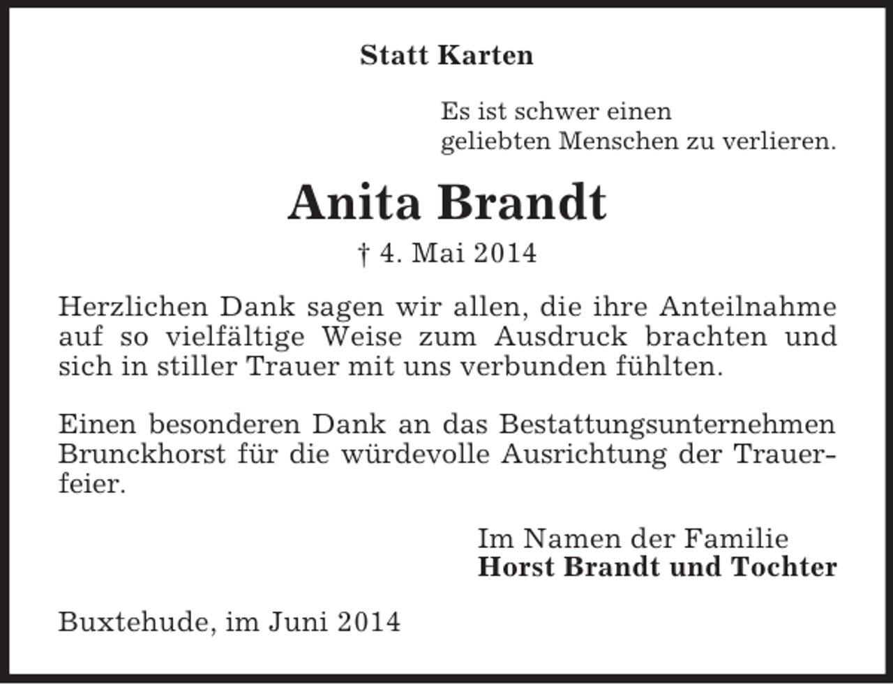 <p>Statt Karten<br />Es ist schwer einen<br />geliebten Menschen zu verlieren.<br />Anita Brandt<br />† 4. Mai 2014<br />Herzlichen Dank sagen wir allen, die ihre Anteilnahme auf so vielfältige Weise zum Ausdruck brachten und sich in stiller Trauer mit uns verbunden fühlten.</p><p>Einen besonderen Dank an das Bestattungsunternehmen<br />Brunckhorst für die würdevolle Ausrichtung der Trauerfeier.<br />Im Namen der Familie<br />Horst Brandt und Tochter<br />Buxtehude, im Juni 2014</p>