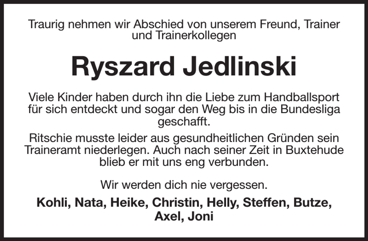 <p>Traurig nehmen wir Abschied von unserem Freund, Trainer und Trainerkollegen<br />Ryszard Jedlinski<br />Viele Kinder haben durch ihn die Liebe zum Handballsport für sich entdeckt und sogar den Weg bis in die Bundesliga geschafft.<br />Ritschie musste leider aus gesundheitlichen Gründen sein Traineramt niederlegen. Auch nach seiner Zeit in Buxtehude blieb er mit uns eng verbunden.<br />Wir werden dich nie vergessen.<br />Kohli, Nata, Heike, Christin, Helly, Steffen, Butze, Axel, Joni</p>