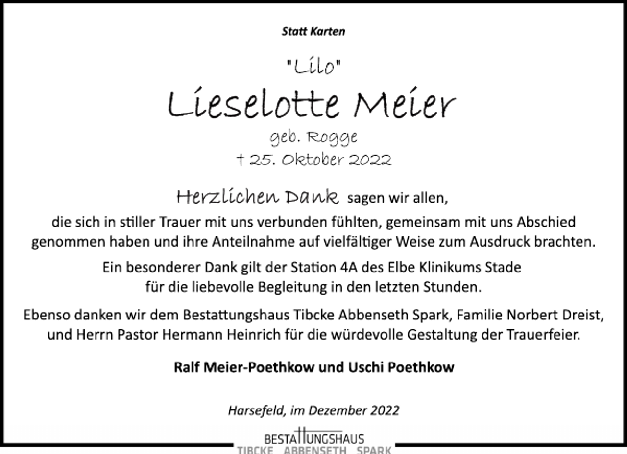 <p>Statt Karten<br />"Lilo"<br />Lieselotte Meier<br />geb. Rogge<br />† 25. Oktober 2022<br />Herzlichen Dank sagen wir allen,<br />die sich in stiller Trauer mit uns verbunden fühlten, gemeinsam mit uns Abschied<br />genommen haben und ihre Anteilnahme auf vielfältiger Weise zum Ausdruck brachten.<br />Ein besonderer Dank gilt der Station 4A des Elbe Klinikums Stade<br />für die liebevolle Begleitung in den letzten Stunden.<br />Ebenso danken wir dem Bestattungshaus Tibcke Abbenseth Spark, Familie Norbert Dreist,<br />und Herrn Pastor Hermann Heinrich für die würdevolle Gestaltung der Trauerfeier.<br />Ralf Meier-Poethkow und Uschi Poethkow<br />Harsefeld, im Dezember 2022</p>