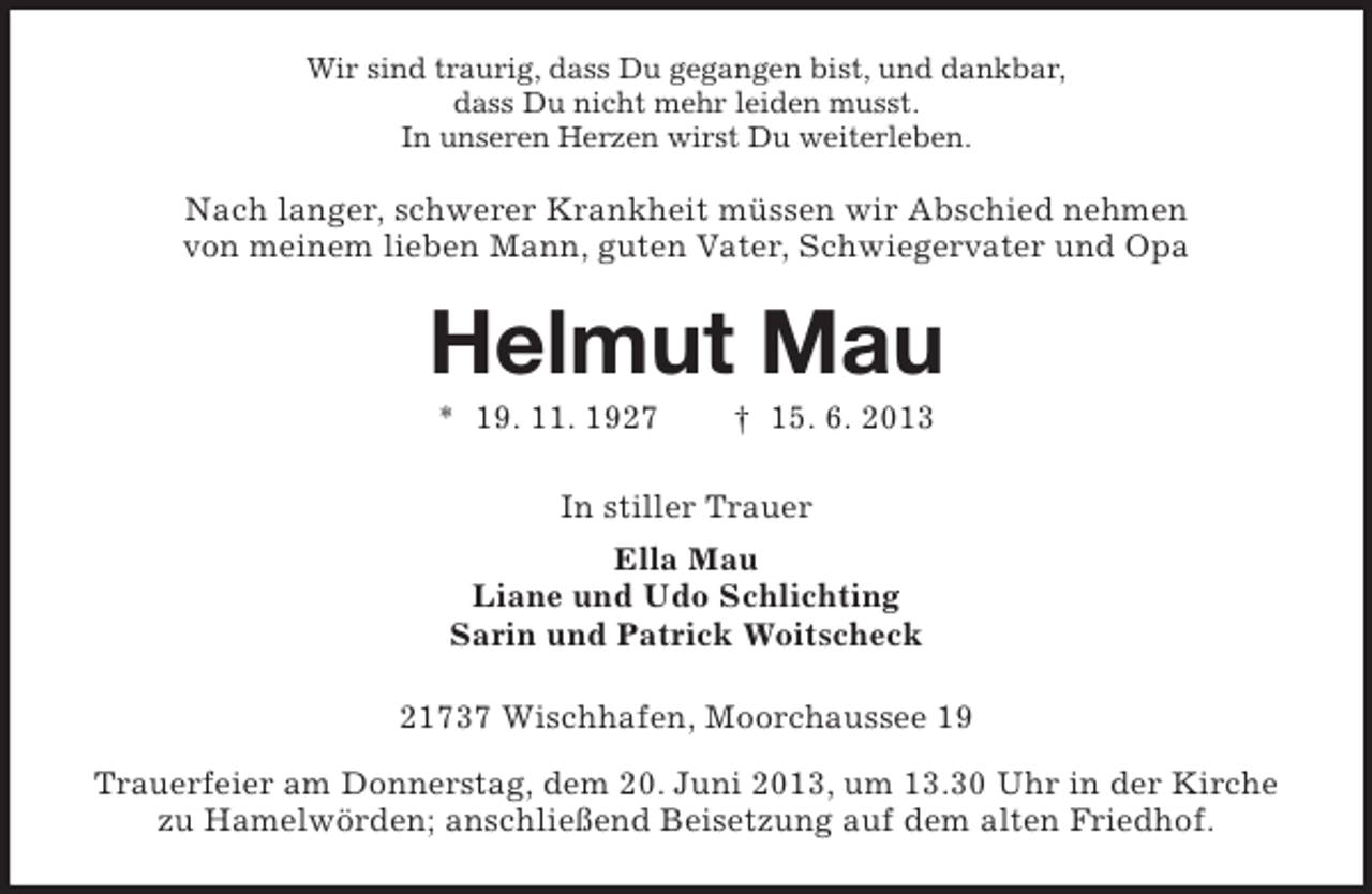 <p>Wir sind traurig, dass Du gegangen bist, und dankbar,<br />dass Du nicht mehr leiden musst.<br />In unseren Herzen wirst Du weiterleben.</p><p>Nach langer, schwerer Krankheit müssen wir Abschied nehmen<br />von meinem lieben Mann, guten Vater, Schwiegervater und Opa</p><p>Helmut Mau<br />* 19. 11. 1927</p><p>† 15. 6. 2013</p><p>In stiller Trauer<br />Ella Mau<br />Liane und Udo Schlichting<br />Sarin und Patrick Woitscheck<br />21737 Wischhafen, Moorchaussee 19<br />Trauerfeier am Donnerstag, dem 20. Juni 2013, um 13.30 Uhr in der Kirche<br />zu Hamelwörden; anschließend Beisetzung auf dem alten Friedhof.</p>