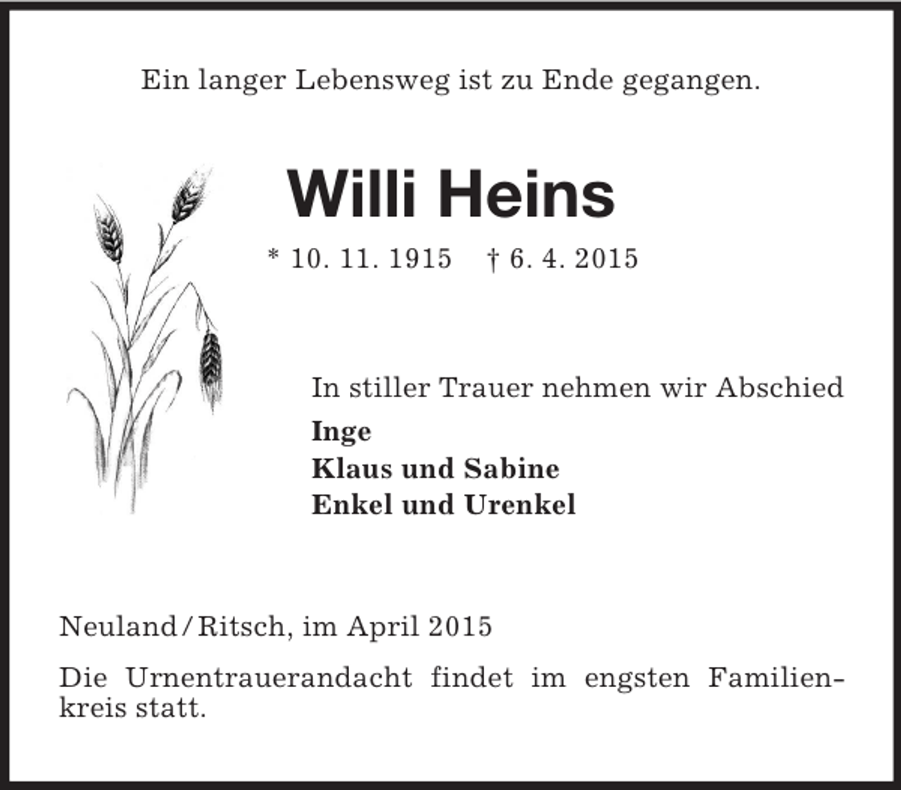 <p>Ein langer Lebensweg ist zu Ende gegangen.<br />Willi Heins<br />* 10. 11. 1915 † 6. 4. 2015<br />In stiller Trauer nehmen wir Abschied<br />Inge<br />Klaus und Sabine<br />Enkel und Urenkel<br />Neuland / Ritsch, im April 2015<br />Die Urnentrauerandacht findet im engsten Familienkreis statt.</p>