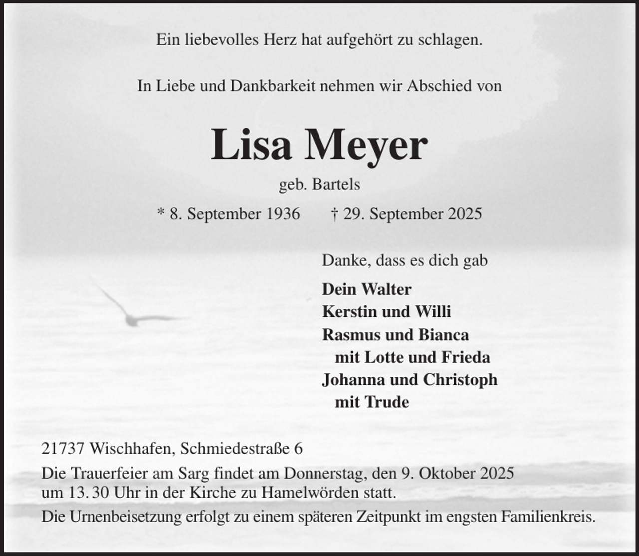 <p>Ein liebevolles Herz hat aufgehört zu schlagen.<br />In Liebe und Dankbarkeit nehmen wir Abschied von<br />Lisa Meyer<br />geb. Bartels<br />* 8. September 1936 † 29. September 2025<br />Danke, dass es dich gab<br />Dein Walter<br />Kerstin und Willi<br />Rasmus und Bianca<br />mit Lotte und Frieda<br />Johanna und Christoph<br />mit Trude<br />21737 Wischhafen, Schmiedestraße 6<br />Die Trauerfeier am Sarg findet am Donnerstag, den 9. Oktober 2025<br />um 13. 30 Uhr in der Kirche zu Hamelwörden statt.<br />Die Urnenbeisetzung erfolgt zu einem späteren Zeitpunkt im engsten Familienkreis.</p>