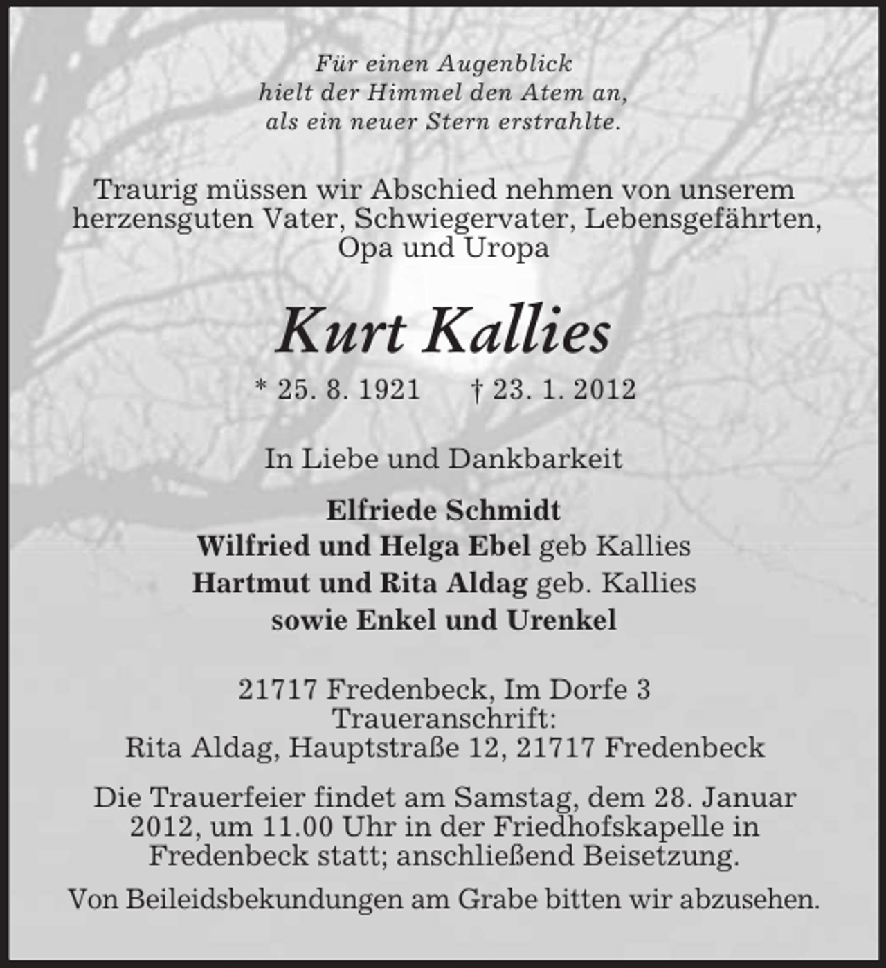 <p>Für einen Augenblick<br />hielt der Himmel den Atem an,<br />als ein neuer Stern erstrahlte.</p><p>Traurig müssen wir Abschied nehmen von unserem<br />herzensguten Vater, Schwiegervater, Lebensgefährten,<br />Opa und Uropa</p><p>Kurt Kallies<br />* 25. 8. 1921</p><p>† 23. 1. 2012</p><p>In Liebe und Dankbarkeit<br />Elfriede Schmidt<br />Wilfried und Helga Ebel geb Kallies<br />Hartmut und Rita Aldag geb. Kallies<br />sowie Enkel und Urenkel<br />21717 Fredenbeck, Im Dorfe 3<br />Traueranschrift:<br />Rita Aldag, Hauptstraße 12, 21717 Fredenbeck<br />Die Trauerfeier findet am Samstag, dem 28. Januar<br />2012, um 11.00 Uhr in der Friedhofskapelle in<br />Fredenbeck statt; anschließend Beisetzung.<br />Von Beileidsbekundungen am Grabe bitten wir abzusehen.</p>