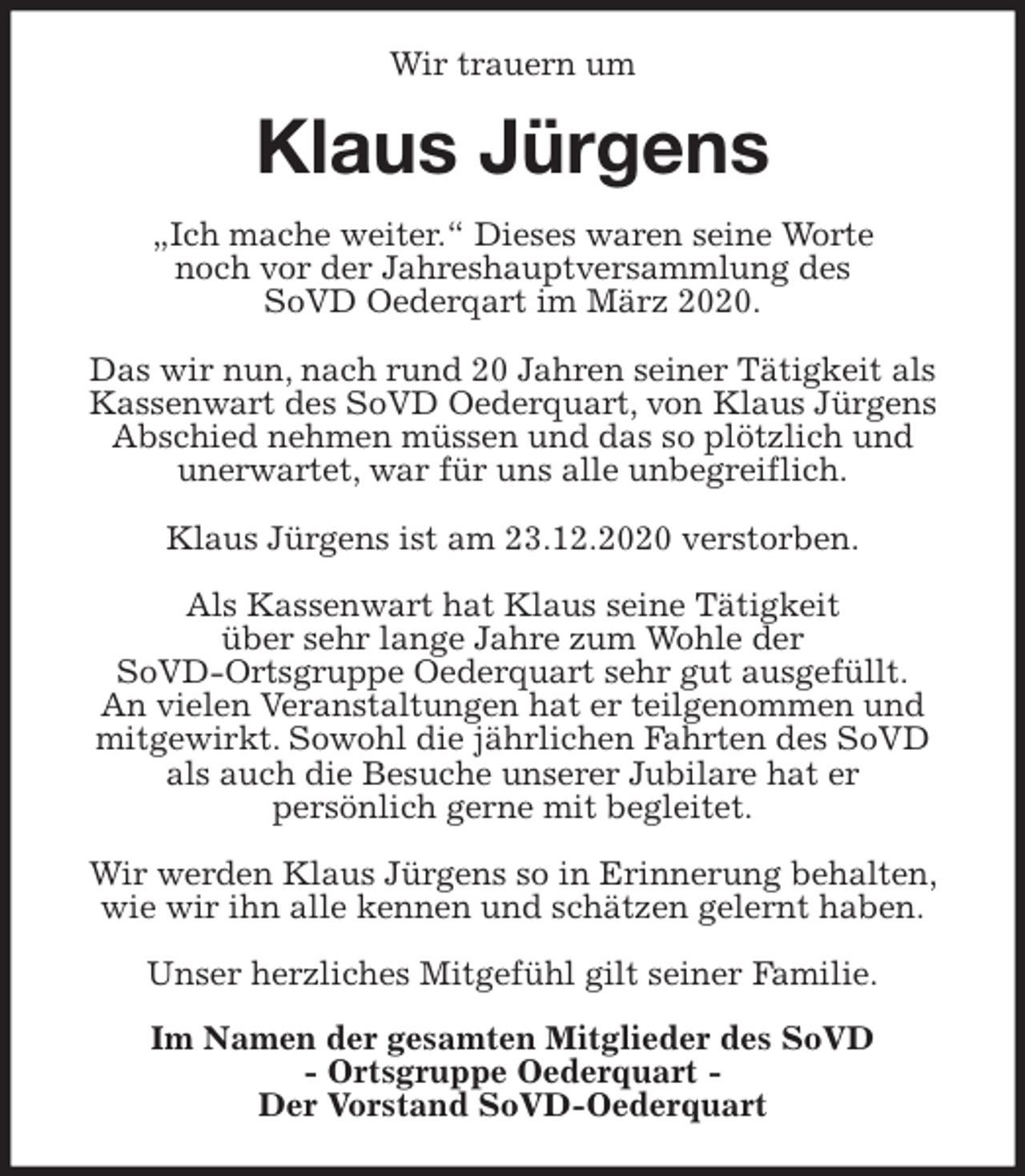 <p>Wir trauern um<br />Klaus Jürgens<br />„Ich mache weiter.“ Dieses waren seine Worte<br />noch vor der Jahreshauptversammlung des<br />SoVD Oederqart im März 2020.</p>
<p>Das wir nun, nach rund 20 Jahren seiner Tätigkeit als Kassenwart des SoVD Oederquart, von Klaus Jürgens Abschied nehmen müssen und das so plötzlich und<br />unerwartet, war für uns alle unbegreiflich.</p>
<p>Klaus Jürgens ist am 23.12.2020 verstorben.</p>
<p>Als Kassenwart hat Klaus seine Tätigkeit<br />über sehr lange Jahre zum Wohle der<br />SoVD-Ortsgruppe Oederquart sehr gut ausgefüllt.<br />An vielen Veranstaltungen hat er teilgenommen und mitgewirkt. Sowohl die jährlichen Fahrten des SoVD<br />als auch die Besuche unserer Jubilare hat er<br />persönlich gerne mit begleitet.</p>
<p>Wir werden Klaus Jürgens so in Erinnerung behalten, wie wir ihn alle kennen und schätzen gelernt haben.</p>
<p>Unser herzliches Mitgefühl gilt seiner Familie.<br />Im Namen der gesamten Mitglieder des SoVD<br />- Ortsgruppe Oederquart -<br />Der Vorstand SoVD-Oederquart</p>