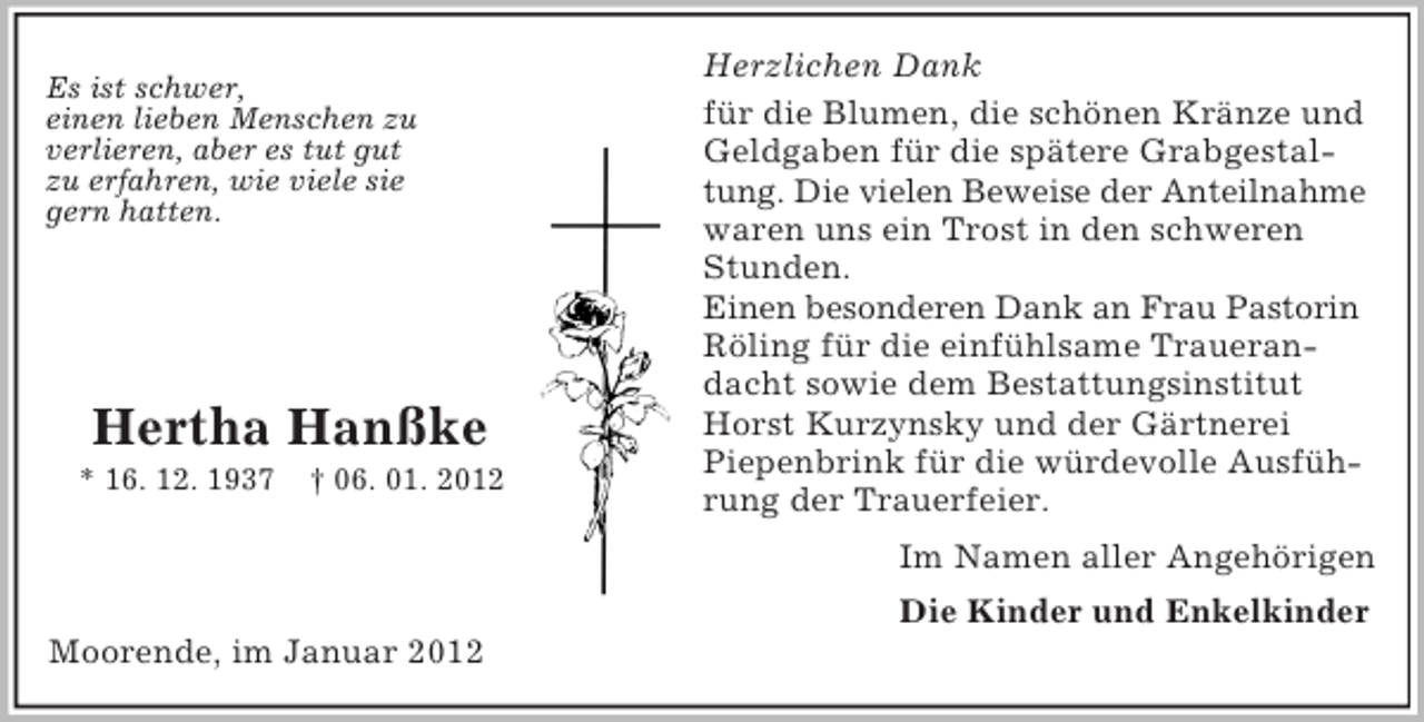 <p>Es ist schwer,<br />einen lieben Menschen zu<br />verlieren, aber es tut gut<br />zu erfahren, wie viele sie<br />gern hatten.</p><p>Hertha Hanßke<br />* 16. 12. 1937</p><p>† 06. 01. 2012</p><p>Herzlichen Dank<br />für die Blumen, die schönen Kränze und<br />Geldgaben für die spätere Grabgestaltung. Die vielen Beweise der Anteilnahme<br />waren uns ein Trost in den schweren<br />Stunden.<br />Einen besonderen Dank an Frau Pastorin<br />Röling für die einfühlsame Trauerandacht sowie dem Bestattungsinstitut<br />Horst Kurzynsky und der Gärtnerei<br />Piepenbrink für die würdevolle Ausführung der Trauerfeier.<br />Im Namen aller Angehörigen<br />Die Kinder und Enkelkinder</p><p>Moorende, im Januar 2012</p>