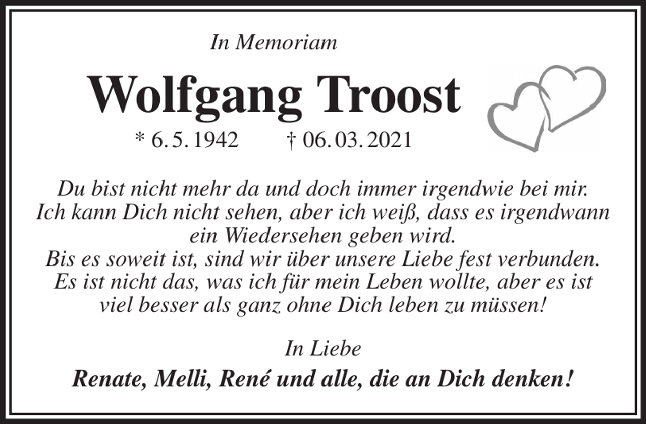 <p>In Memoriam<br />Wolfgang Troost<br />* 6. 5. 1942 † 06. 03. 2021<br />Du bist nicht mehr da und doch immer irgendwie bei mir.<br />Ich kann Dich nicht sehen, aber ich weiß, dass es irgendwann ein Wiedersehen geben wird.<br />Bis es soweit ist, sind wir über unsere Liebe fest verbunden.<br />Es ist nicht das, was ich für mein Leben wollte, aber es ist<br />viel besser als ganz ohne Dich leben zu müssen!<br />In Liebe<br />Renate, Melli, René und alle, die an Dich denken!</p>