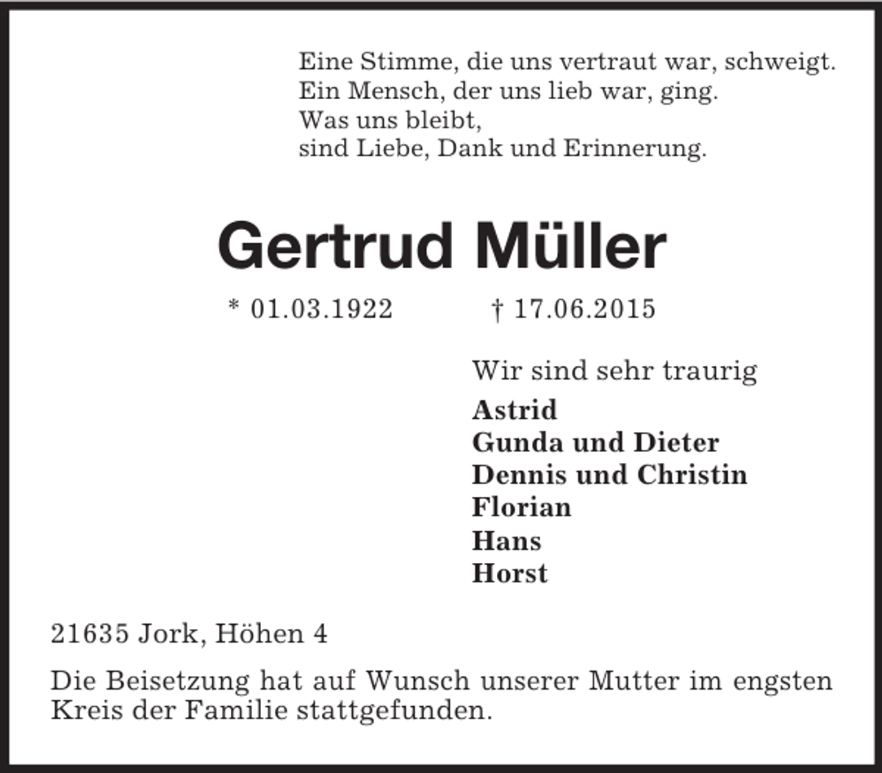 <p>Eine Stimme, die uns vertraut war, schweigt.<br />Ein Mensch, der uns lieb war, ging.<br />Was uns bleibt,<br />sind Liebe, Dank und Erinnerung.<br />Gertrud Müller<br />* 01.03.1922 † 17.06.2015<br />Wir sind sehr traurig<br />Astrid<br />Gunda und Dieter<br />Dennis und Christin<br />Florian<br />Hans<br />Horst<br />21635 Jork, Höhen 4<br />Die Beisetzung hat auf Wunsch unserer Mutter im engsten Kreis der Familie stattgefunden.</p>