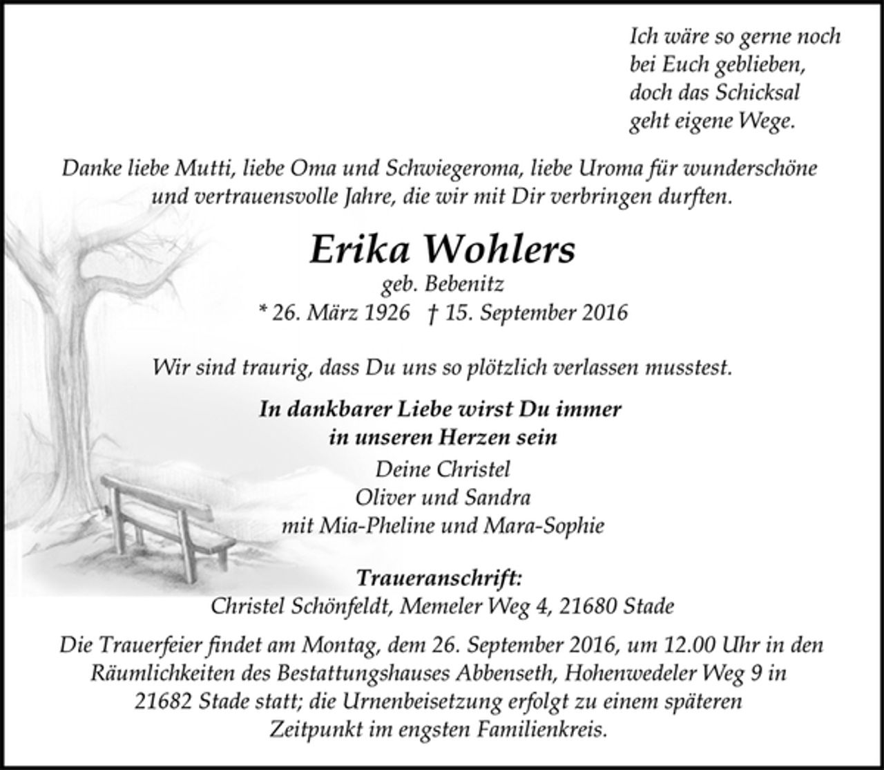<p>Ich wäre so gerne noch<br />bei Euch geblieben,<br />doch das Schicksal<br />geht eigene Wege.<br />Danke liebe Mutti, liebe Oma und Schwiegeroma, liebe Uroma für wunderschöne<br />und vertrauensvolle Jahre, die wir mit Dir verbringen durften.<br />Erika Wohlers<br />geb. Bebenitz<br />* 26. März 1926 † 15. September 2016<br />Wir sind traurig, dass Du uns so plötzlich verlassen musstest.<br />In dankbarer Liebe wirst Du immer<br />in unseren Herzen sein.<br />Deine Christel<br />Oliver und Sandra<br />mit Mia-Pheline und Mara-Sophie<br />Traueranschrift:<br />Christel Schönfeldt, Memeler Weg 4, 21680 Stade<br />Die Trauerfeier findet am Montag, dem 26. September 2016, um 12.00 Uhr in den Räumlichkeiten des Bestattungshauses Abbenseth, Hohenwedeler Weg 9 in 21682 Stade statt; die Urnenbeisetzung erfolgt zu einem späteren<br />Zeitpunkt im engsten Familienkreis.</p>