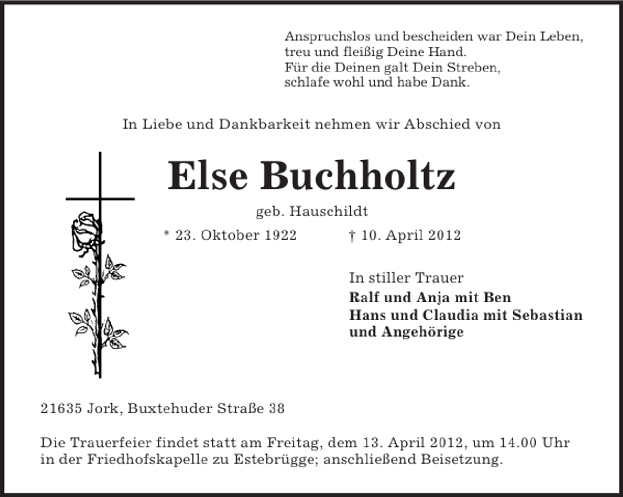 <p>Anspruchslos und bescheiden war Dein Leben,<br />treu und fleißig Deine Hand.<br />Für die Deinen galt Dein Streben,<br />schlafe wohl und habe Dank.</p><p>In Liebe und Dankbarkeit nehmen wir Abschied von</p><p>Else Buchholtz<br />geb. Hauschildt<br />* 23. Oktober 1922</p><p>† 10. April 2012<br />In stiller Trauer<br />Ralf und Anja mit Ben<br />Hans und Claudia mit Sebastian<br />und Angehörige</p><p>21635 Jork, Buxtehuder Straße 38<br />Die Trauerfeier findet statt am Freitag, dem 13. April 2012, um 14.00 Uhr<br />in der Friedhofskapelle zu Estebrügge; anschließend Beisetzung.</p>