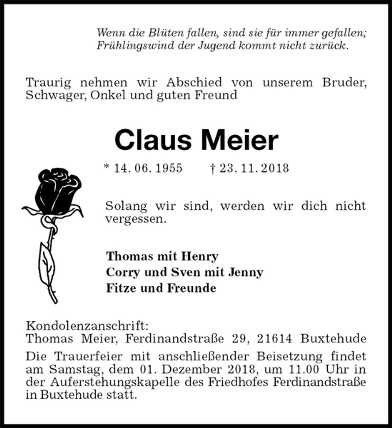 <p>Wenn die Blüten fallen, sind sie für immer gefallen;<br />Frühlingswind der Jugend kommt nicht zurück.<br />Traurig nehmen wir Abschied von unserem Bruder, Schwager, Onkel und guten Freund<br />Claus Meier<br />* 14. 06. 1955 † 23. 11. 2018<br />Solang wir sind, werden wir dich nicht vergessen.<br />Thomas mit Henry<br />Corry und Sven mit Jenny<br />Fitze und Freunde<br />Kondolenzanschrift:<br />Thomas Meier, Ferdinandstraße 29, 21614 Buxtehude<br />Die Trauerfeier mit anschließender Beisetzung findet am Samstag, dem 01. Dezember 2018, um 11.00 Uhr in der Auferstehungskapelle des Friedhofes Ferdinandstraße in Buxtehude statt.</p>