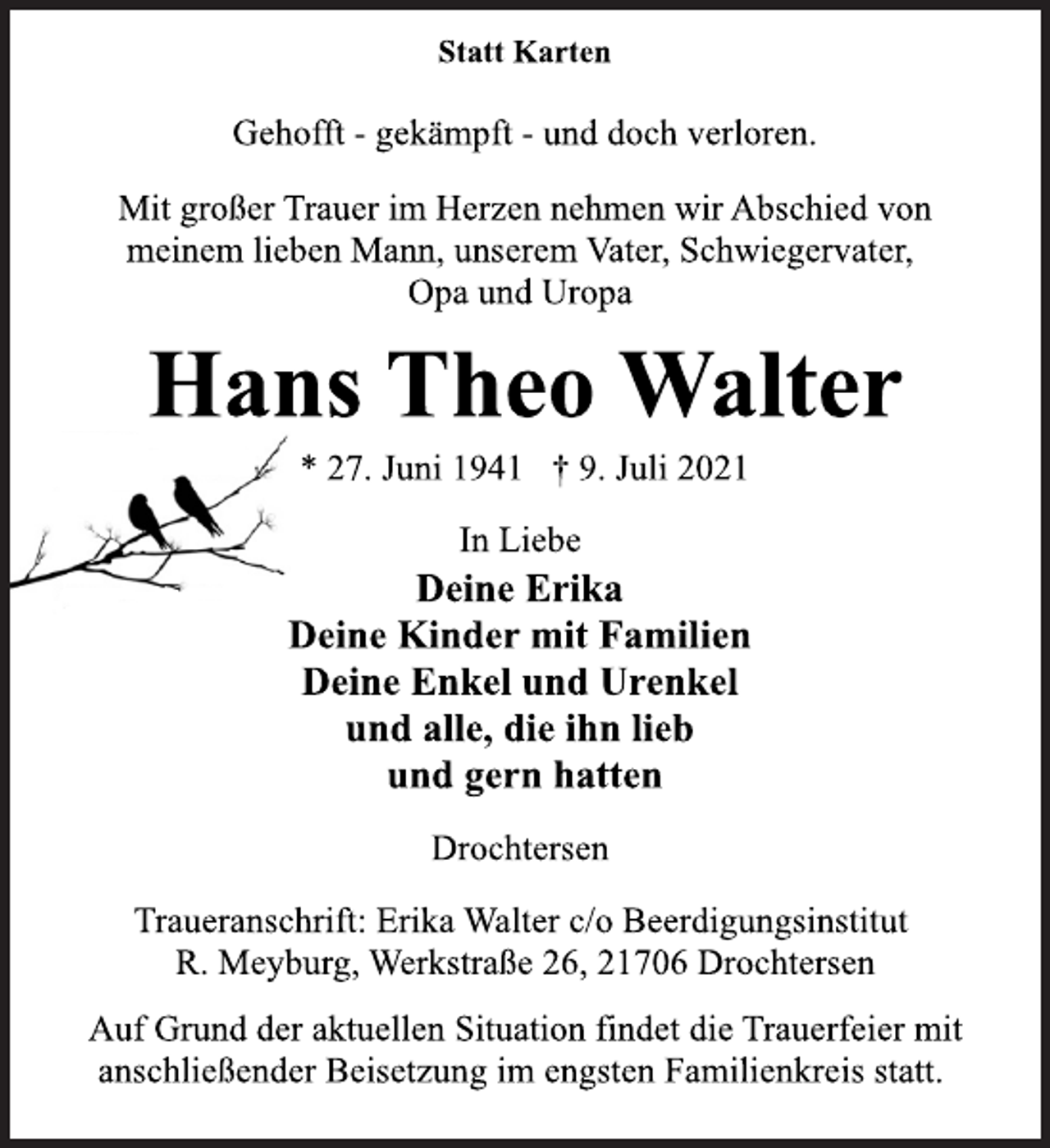 <p>Statt Karten<br />Gehofft - gekämpft - und doch verloren.<br />Mit großer Trauer im Herzen nehmen wir Abschied von<br />meinem lieben Mann, unserem Vater, Schwiegervater,<br />Opa und Uropa<br />Hans Theo Walter<br />* 27. Juni 1941 † 9. Juli 2021<br />In Liebe<br />Deine Erika<br />Deine Kinder mit Familien<br />Deine Enkel und Urenkel<br />und alle, die ihn lieb<br />und gern hatten<br />Drochtersen<br />Traueranschrift: Erika Walter c/o Beerdigungsinstitut<br />R. Meyburg, Werkstraße 26, 21706 Drochtersen<br />Auf Grund der aktuellen Situation findet die Trauerfeier mit<br />anschließender Beisetzung im engsten Familienkreis statt.</p>
